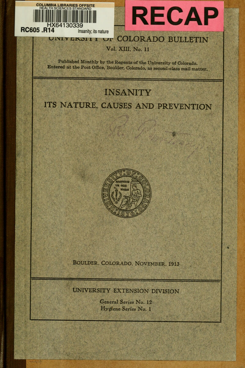 COLUMBIA LIBRARIES OFFSITE HEALTH SCIENCES STANDARD RC605.R14 HX64130339 Insanity; its nature COLORADO BULLETIN Vol. xin. No. 11 Published Monthly by the Regents of the University of Colorado. Entered at the Post Office, Boulder, Colorado, as second-class mail matter. INSANITY ITS NATURE, CAUSES AND PREVENTION Boulder. Colorado. November. 1913 UNIVERSITY EXTENSION DIVISION General Series No. 12 Hygiene Series No. 1