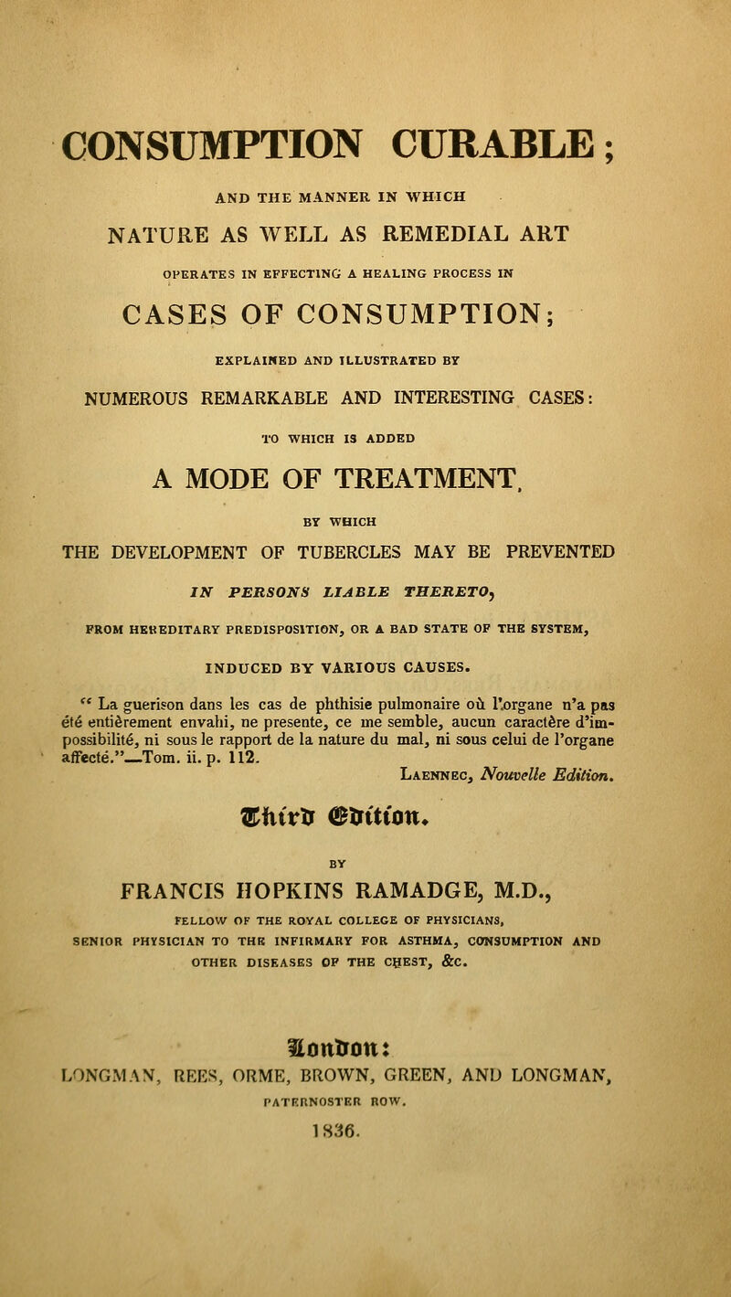 CONSUBfPTION CURABLE; AND THE MANNER IN WHICH NATURE AS WELL AS REMEDIAL ART OPERATES IN EFFECTING A HEALING PROCESS IN CASES OF CONSUMPTION; EXPLAINED AND ILLUSTRATED BY NUMEROUS REMARKABLE AND INTERESTING CASES: TO WHICH IS ADDED A MODE OF TREATMENT. BY WHICH THE DEVELOPMENT OF TUBERCLES MAY BE PREVENTED IN PERSONS LIABLE THERETOj FROM HEREDITARY PREDISPOSITION, OR A BAD STATE OF THE SYSTEM, INDUCED BY VARIOUS CAUSES.  La guerison dans les cas de phthisic pulmonaire oil llorgane n'a pas et6 entiSrement envahi, ne presente, ce me semble, aucun caract^re d'im- possibilit6, ni sous le rapport de la nature du mal, ni sous celui de I'organe affecte._Tom. ii. p. 112. Laennec, NouveUe Edition. BY FRANCIS HOPKINS RAMADGE, M.D., FELLOW OF THE ROYAL COLLEGE OF PHYSICIANS, SENIOR PHYSICIAN TO THE INFIRMARY FOR ASTHMA, CONSUMPTION AND OTHER DISEASES OF THE CBEST, &C. LONGMAN, REES, ORME, BROWN, GREEN, AND LONGMAN, PATERNOSTER ROW. 1836.