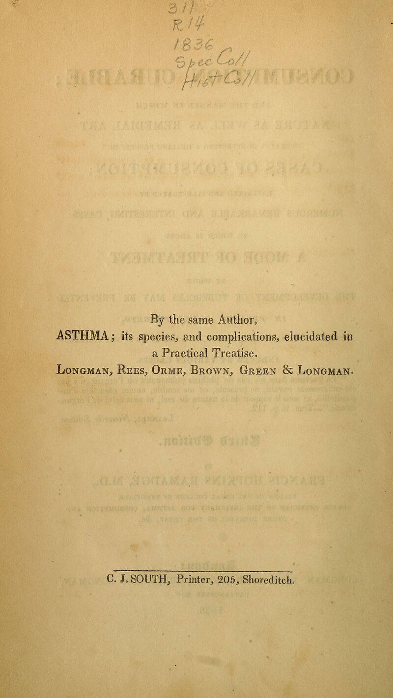 / B '^ 6 ^> By the same Author, ASTHMA; its species, and complications, elucidated in a Practical Treatise. Longman, Rees, Orme, Brown, Green & Longman. C. J. SOUTH, Printer, 205, Shoreditcli,