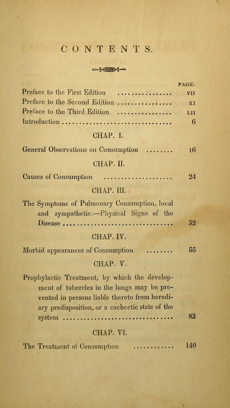 CONTENTS. PAGE. Preface to the First Edition vii Preface to the Second Edition , xi Preface to the Third Edition lii Introduction 6 CHAP. I. General Observations on Consumption l6 CHAP. II. Causes of Consumption 24 CHAP. III. The Symptoms of Pulmonary Consumption^, local and sympathetic.—Physical Signs of the Disease 32 CHAP. IV. Morbid appearances of Consumption 55 CHAP. V. Prophylactic Treatment^, by which the develop- ment of tubercles in the lungs may be pre- vented in persons liable thereto from heredi- ary predisposition;, or a cachectic state of the system 83 CHAP. VI. The Treatnjent of Consumption 140
