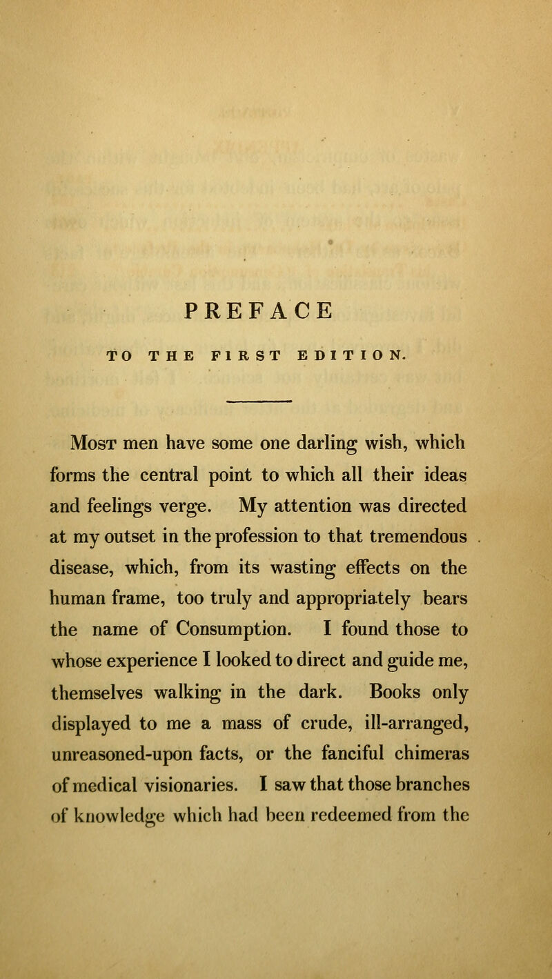 PREFACE TO THE FIRST EDITION. Most men have some one darling wish, which forms the central point to which all their ideas and feelings verge. My attention was directed at my outset in the profession to that tremendous disease, which, from its wasting effects on the human frame, too truly and appropriately bears the name of Consumption. I found those to whose experience I looked to direct and guide me, themselves walking in the dark. Books only displayed to me a mass of crude, ill-arranged, unreasoned-upon facts, or the fanciful chimeras of medical visionaries. I saw that those branches of knowledij-e which had been redeemed from the