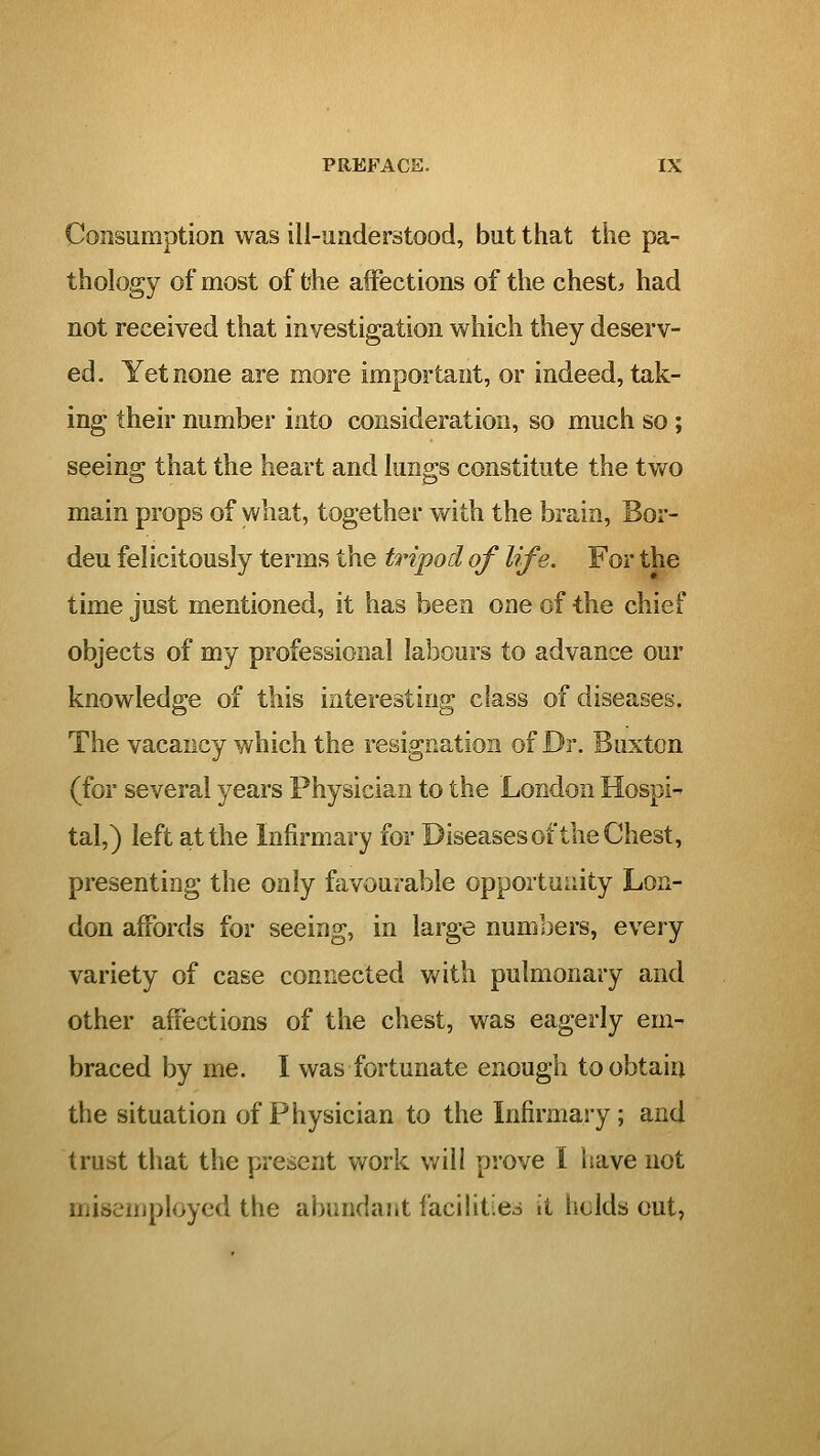 Consumption was ill-understood, but that the pa- thology of most of t'he affections of the chest;, had not received that investigation which they deserv- ed. Yet none are more important, or indeed, tak- ing their number into consideration, so much so; seeing that the heart and lungs constitute the two main props of what, together vv^ith the brain, Bor- deu felicitously terms the tripod of life. For the time just mentioned, it has been one of the chief objects of my professional labours to advance our knowledge of this interesting class of diseases. The vacancy which the resignation of Dr. Buxton (for several years Physician to the London Hospi- tal,) left at the Infirmary for Diseasesof the Chest, presenting the only favourable opportunity Lon- don affords for seeing, in large numbers, every variety of case connected with pulmonary and other affections of the chest, was eagerly em- braced by me. I was fortunate enough to obtain the situation of Physician to the Infirmary; and trust that the present work will prove I liave not misemployed the abundant facilities it holds cut,