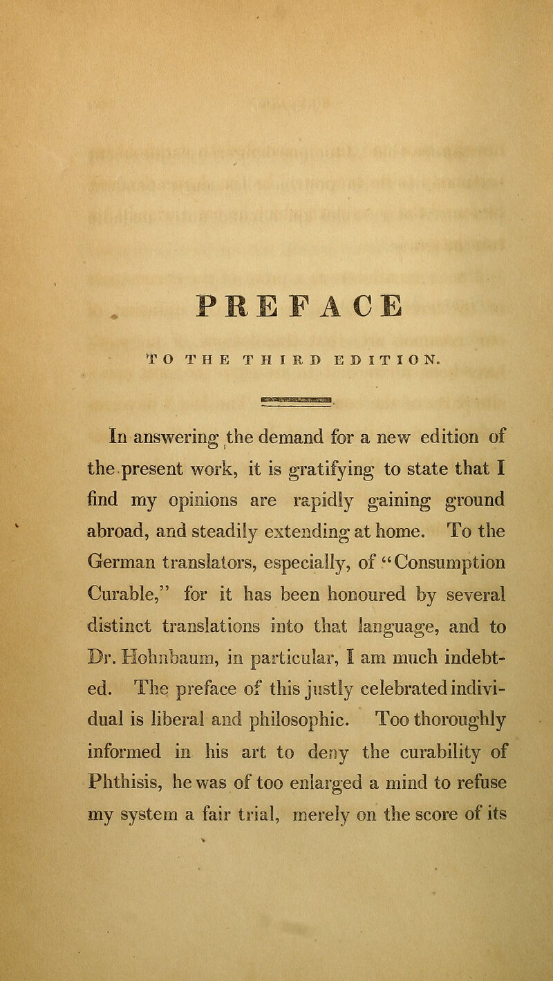 PREFACE TO THE THIRD EDITION. ■EaoQnssQSQBssiai In answering the demand for a new edition of the present work, it is gratifying to state that I find my opinions are rapidly gaining ground abroad, and steadily extending at home. To the German translators, especially, of  Consumption Curable, for it has been honoured by several distinct translations into that language, and to Dr. Hohiibaum, in particular, 1 am much indebt- ed. The preface of this justly celebrated indivi- dual is liberal and philosophic. Too thoroughly informed in his art to deny the curability of Phthisis, he was of too enlarged a mind to refuse my system a fair trial, merely on the score of its