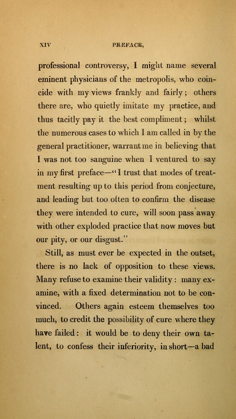 professional controversy, I might name several eminent physicians of the metropolis, who coin- cide with my views frankly and fairly; others there are, who quietly imitate my practice, and thus tacitly pay it the best compliment; whilst the numerous cases to which I am called in by the general practitioner, warrant me in believing that I was not too sanguine when I ventured to say in my first preface—'*I trust that modes of treat- ment resulting up to this period from conjecture, and leading but too often to confirm the disease they were intended to cure, will soon pass away with other exploded practice that now moves but our pity, or our disgust. Still, as must ever be expected in the outset, there is no lack of opposition to these views. Many refuse to examine their validity : many ex- amine, with a fixed determination not to be con- vinced. Others again esteem themselves too much, to credit the possibility of cure where they have failed: it would be to deny their own ta- lent, to confess their inferiority, in short—a bad