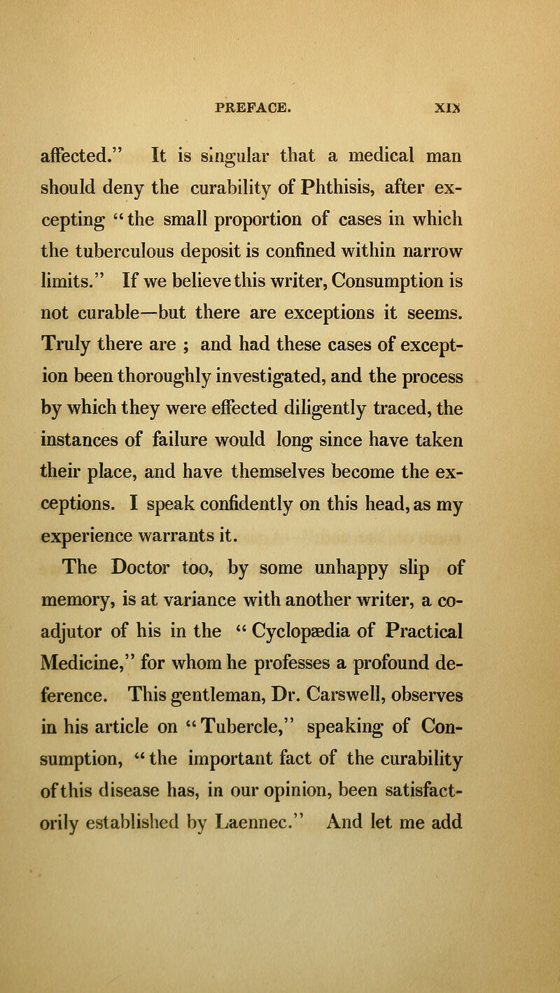 affected. It is singular that a medical man should deny the curability of Phthisis, after ex- cepting the small proportion of cases in which the tuberculous deposit is confined within narrow limits. If we believe this writer, Consumption is not curable—but there are exceptions it seems. Truly there are ; and had these cases of except- ion been thoroughly investigated, and the process by which they were effected diligently traced, the instances of failure would long since have taken their place, and have themselves become the ex- ceptions. I speak confidently on this head, as my experience warrants it. The Doctor too, by some unhappy slip of memory, is at variance with another writer, a co- adjutor of his in the  Cyclopaedia of Practical Medicine, for whom he professes a profound de- ference. This gentleman, Dr. Carswell, observes in his article on Tubercle, speaking of Con- sumption,  the important fact of the curability of this disease has, in our opinion, been satisfact- orily established by Laennec. And let me add