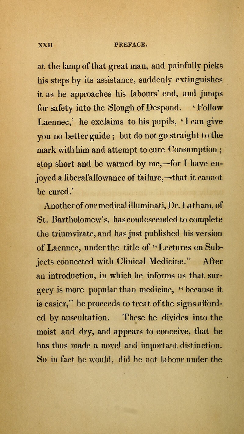 at the lamp of that great man, and painfully picks his steps by its assistance, suddenly extinguishes it as he approaches his labours' end, and jumps for safety into the Slough of Despond. ' Follow Laennec,' he exclaims to his pupils, ' I can give you no better guide; but do not go straight to the mark with him and attempt to cure Consumption; stop short and be warned by me,—for I have en- joyed a liberal'allowance of failure,—that it cannot be cured.' Another of our medical illuminati. Dr. Latham, of St. Bartholomew's, hascondescended to complete the triumvirate, and has just published his version of Laennec, under the title of Lectures on Sub- jects connected with Clinical Medicine. After an introduction, in which he informs us that sur- gery is more popular than medicine,  because it is easier, he proceeds to treat of the signs afford- ed by auscultation. These he divides into the moist and dry, and appears to conceive, that he has thus made a novel and important distinction. So in fact he would, did he not labour under the