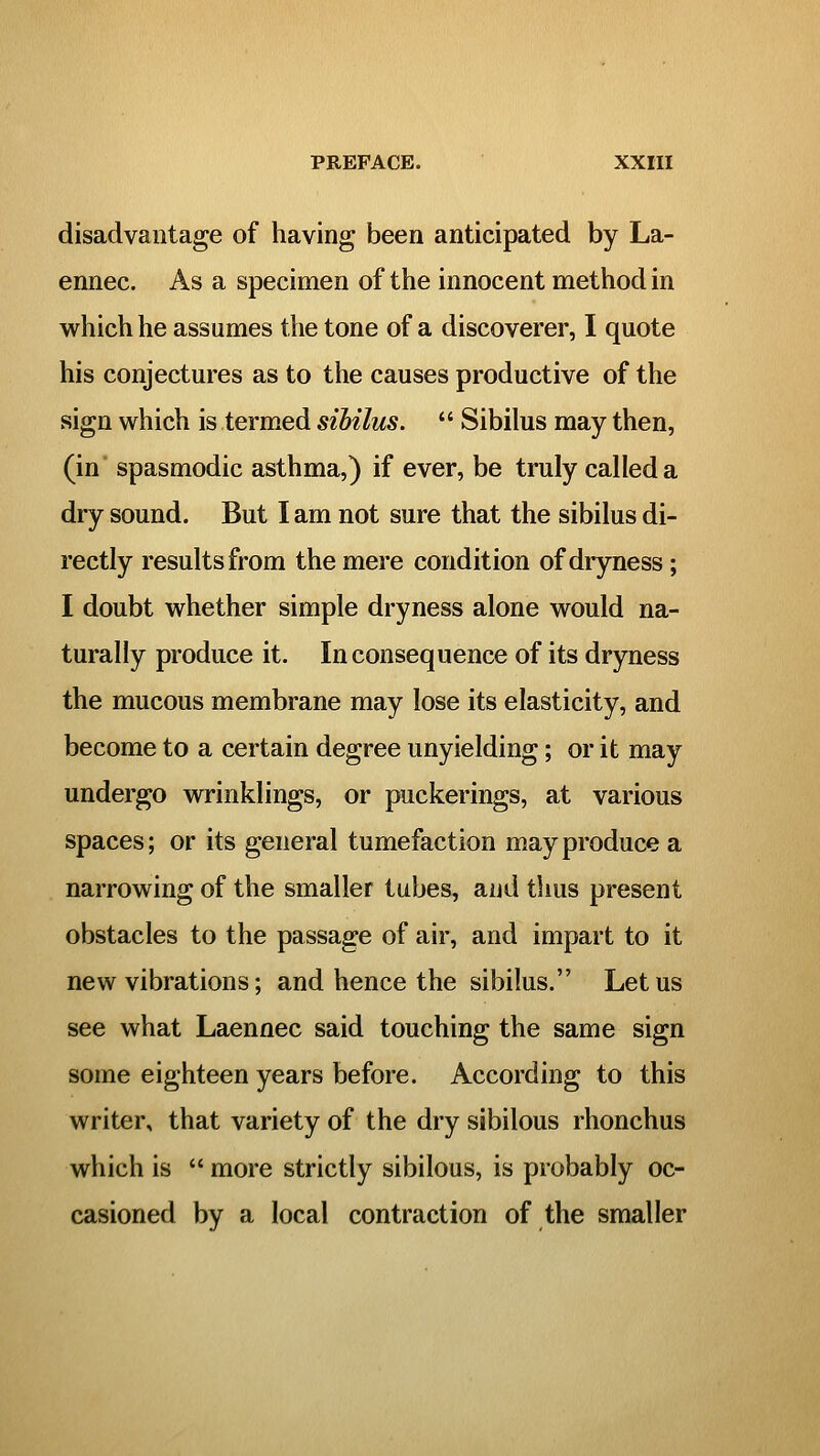 disadvantage of having been anticipated by La- ennec. As a specimen of the innocent method in which he assumes the tone of a discoverer, I quote his conjectures as to the causes productive of the sign which is termed sihilus.  Sibilus may then, (in' spasmodic asthma,) if ever, be truly called a dry sound. But I am not sure that the sibilus di- rectly results from the mere condition of dryness; I doubt whether simple dryness alone would na- turally produce it. In consequence of its dryness the mucous membrane may lose its elasticity, and become to a certain degree unyielding; or it may undergo wrinklings, or puckerings, at various spaces; or its general tumefaction may produce a narrowing of the smaller tubes, and thus present obstacles to the passage of air, and impart to it new vibrations; and hence the sibilus. Let us see what Laennec said touching the same sign some eighteen years before. According to this writer, that variety of the dry sibilous rhonchus which is  more strictly sibilous, is probably oc- casioned by a local contraction of the smaller