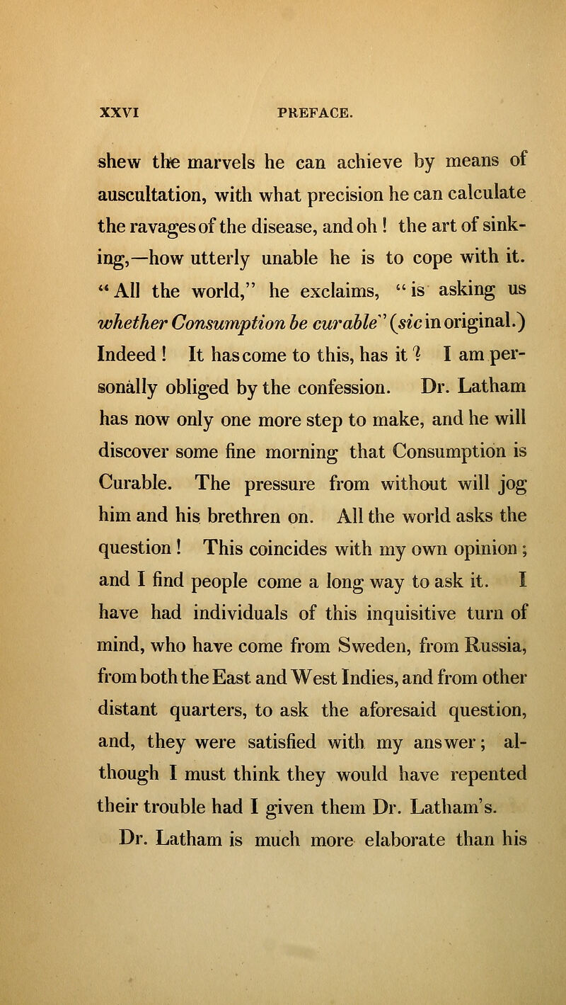 shew thfe marvels he can achieve by means of auscultation, with what precision he can calculate the ravages of the disease, and oh ! the art of sink- ing,—how utterly unable he is to cope with it. AH the world, he exclaims, is asking us whether Consumption he curable \sic in original.) Indeed ! It has come to this, has it? I am per- sonally obliged by the confession. Dr. Latham has now only one more step to make, and he will discover some fine morning that Consumption is Curable. The pressure from without will jog him and his brethren on. All the world asks the question! This coincides with my own opinion; and I find people come a long way to ask it. I have had individuals of this inquisitive turn of mind, who have come from Sweden, from Russia, from both the East and West Indies, and from other distant quarters, to ask the aforesaid question, and, they were satisfied with my answer; al- though I must think they would have repented their trouble had I given them Dr. Latham's. Dr. Latham is much more elaborate than his