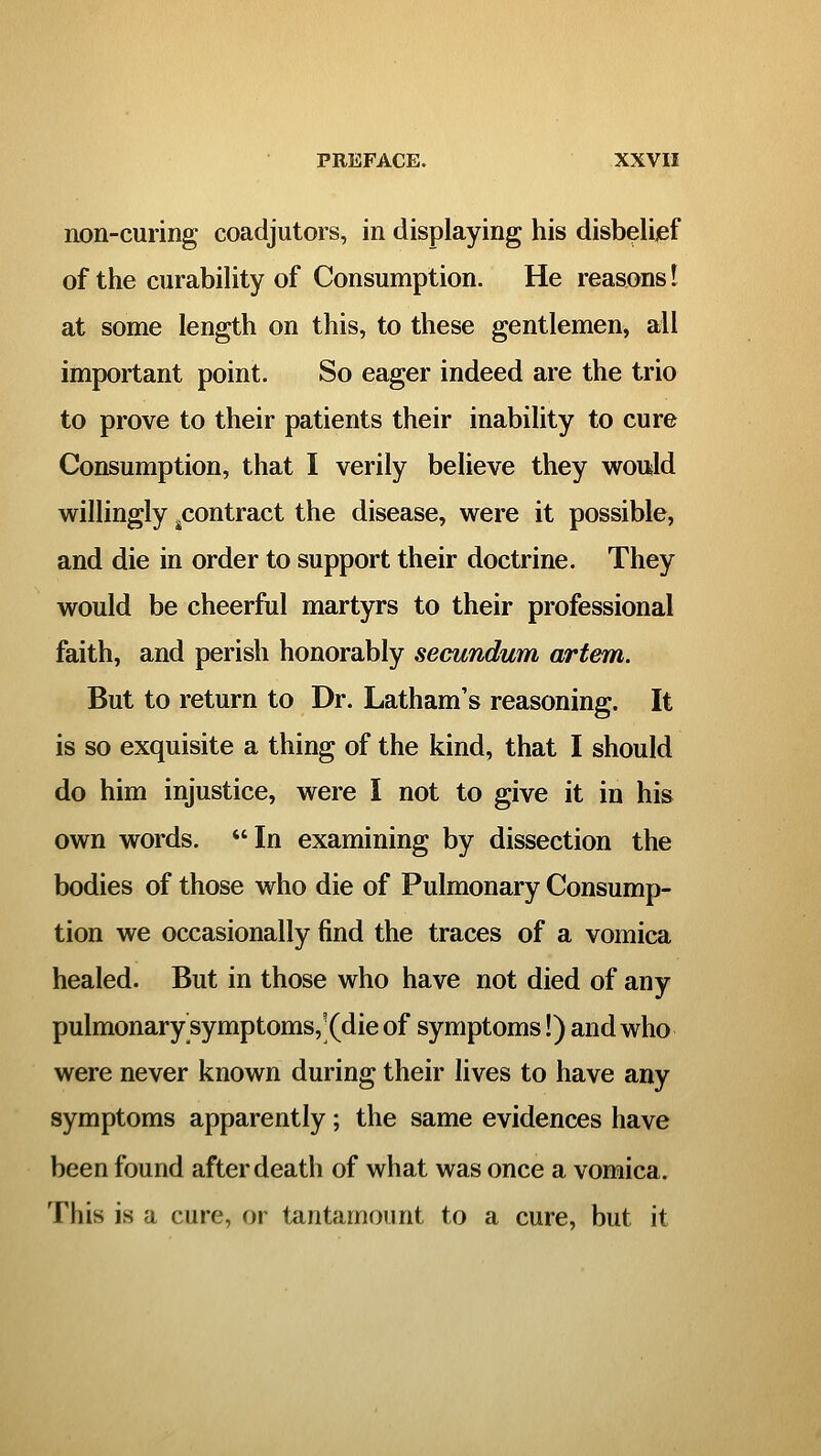 non-curing coadjutors, in displaying his disbelijef of the curabiHty of Consumption. He reasons I at some length on this, to these gentlemen, all important point. So eager indeed are the trio to prove to their patients their inability to cure Consumption, that I verily believe they wottld willingly ^contract the disease, were it possible, and die in order to support their doctrine. They would be cheerful martyrs to their professional faith, and perish honorably secundum artem. But to return to Dr. Latham's reasoning. It is so exquisite a thing of the kind, that I should do him injustice, were I not to give it in his own words. In examining by dissection the bodies of those who die of Pulmonary Consump- tion we occasionally find the traces of a vomica healed. But in those who have not died of any pulmonary symptoms,](die of symptoms!) and who were never known during their lives to have any symptoms apparently; the same evidences have been found after death of what was once a vomica. This is a cure, or tantamount to a cure, but it