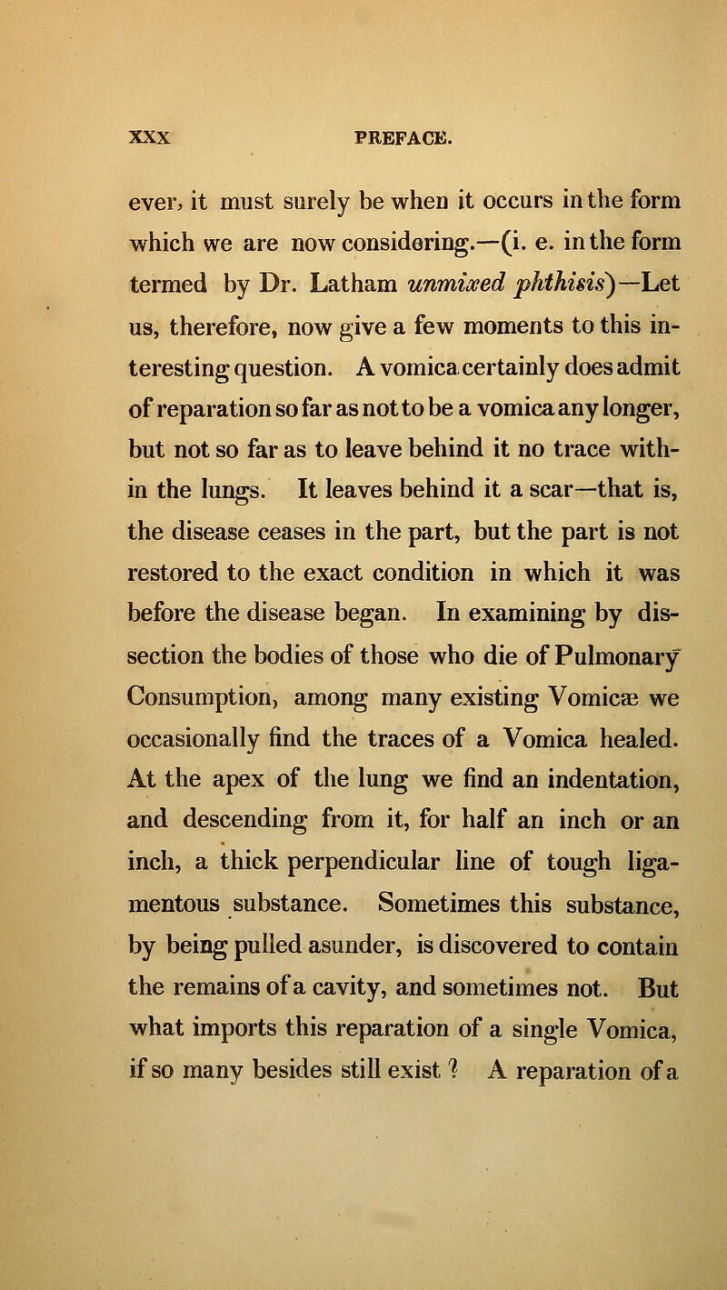 ever, it must surely be when it occurs in the form which we are now considering.—(i. e. in the form termed by Dr. Latham unmixed phthisis)—het us, therefore, now give a few moments to this in- teresting question. A vomica certainly does admit of reparation so far as not to be a vomica any longer, but not so far as to leave behind it no trace with- in the lungs. It leaves behind it a scar—that is, the disease ceases in the part, but the part is not restored to the exact condition in which it was before the disease began. In examining by dis- section the bodies of those who die of Pulmonary Consumption, among many existing Vomicae we occasionally find the traces of a Vomica healed. At the apex of the lung we find an indentation, and descending from it, for half an inch or an inch, a thick perpendicular line of tough liga- mentous substance. Sometimes this substance, by being pulled asunder, is discovered to contain the remains of a cavity, and sometimes not. But what imports this reparation of a single Vomica, if so many besides still exist'? A reparation of a