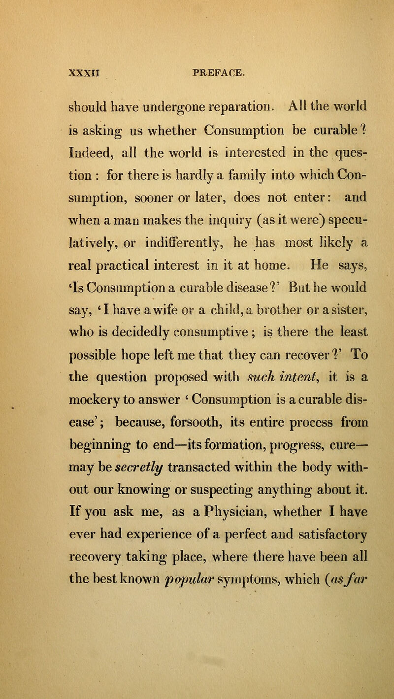 should have undergone reparation. All the world is asking us whether Consumption be curable 1 Indeed, all the world is interested in the ques- tion : for there is hardly a family into which Con- sumption, sooner or later, does not enter: and when a man makes the inquiry (as it were) specu- latively, or indifferently, he has most likely a real practical interest in it at home. He says, *Is Consumption a curable disease'?' But he would say, * I have a wife or a child, a brother or a sister, who is decidedly consumptive ; is there the least possible hope left me that they can recover V To the question proposed with such intent, it is a mockery to answer ' Consumption is a curable dis- ease' ; because, forsooth, its entire process from beginning to end—its formation, progress, cure— may be secretly transacted within the body with- out our knowing or suspecting anything about it. If you ask me, as a Physician, whether I have ever had experience of a perfect and satisfactory recovery taking place, where there have been all the best known popular symptoms, which (asfar