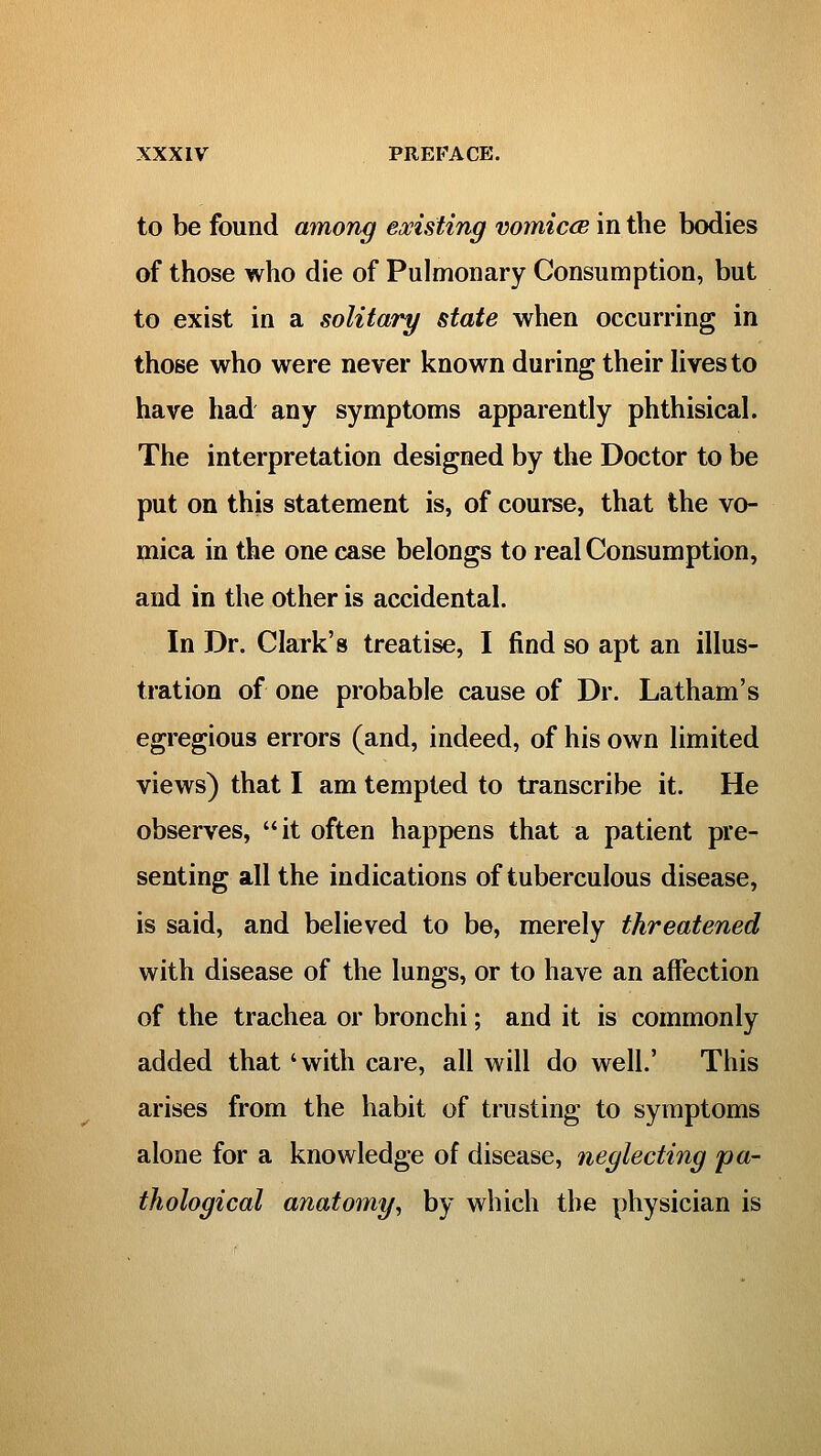 to be found among existing vomiccB in the bodies of those who die of Pulmonary Consumption, but to exist in a solitary state when occurring in those who were never known during their Hvesto have had any symptoms apparently phthisical. The interpretation designed by the Doctor to be put on this statement is, of course, that the vo- mica in the one case belongs to real Consumption, and in the other is accidental. In Dr. Clark's treatise, I find so apt an illus- tration of one probable cause of Dr. Latham's egregious errors (and, indeed, of his own limited views) that I am tempted to transcribe it. He observes, it often happens that a patient pre- senting all the indications of tuberculous disease, is said, and believed to be, merely threatened with disease of the lungs, or to have an affection of the trachea or bronchi; and it is commonly added that 'with care, all will do well.' This arises from the habit of trusting to symptoms alone for a knowledge of disease, neglecting pa- thological anatomy^ by which the physician is