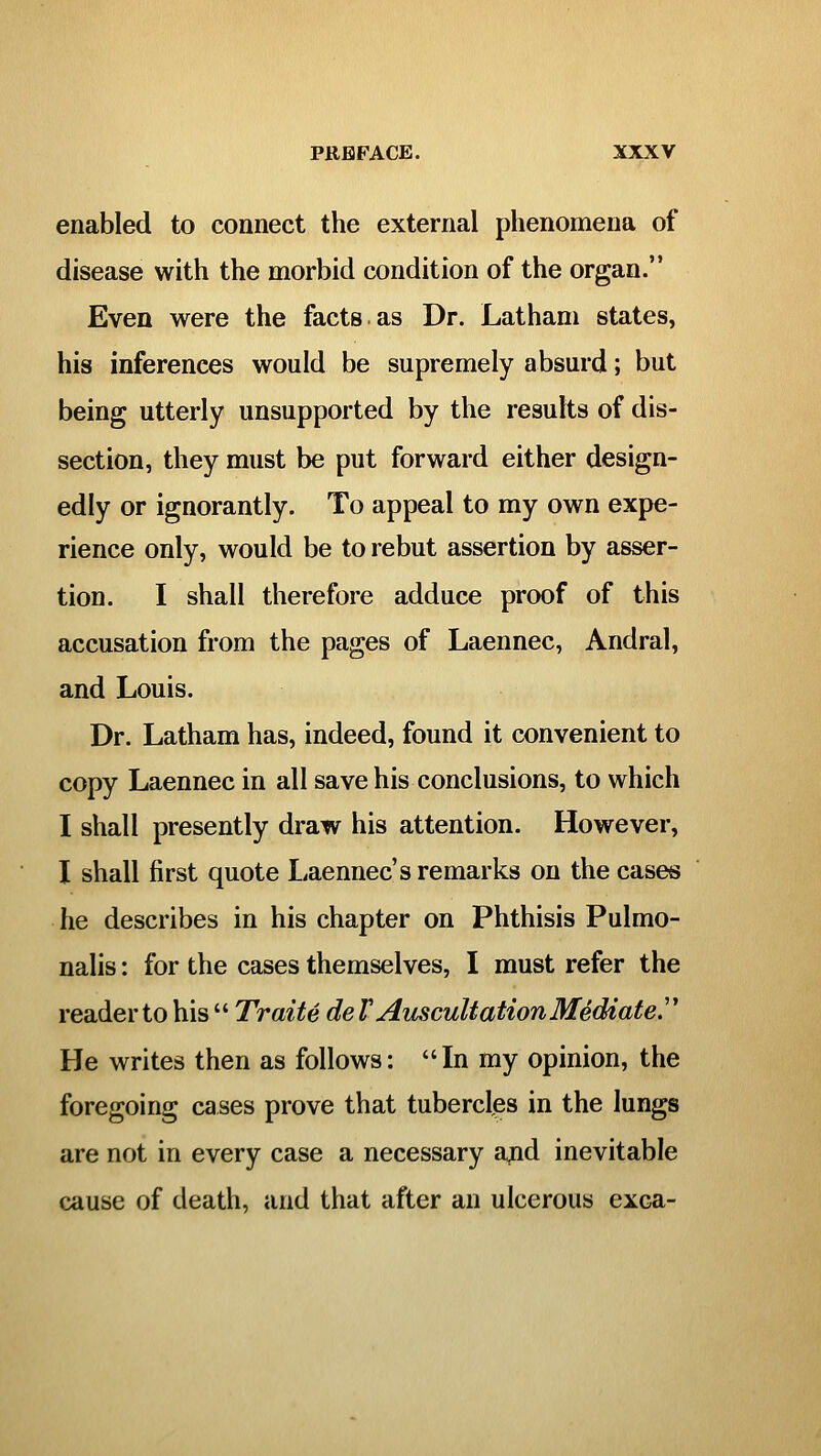 enabled to connect the external phenomena of disease with the morbid condition of the organ. Even were the facts as Dr. Latham states, his inferences would be supremely absurd; but being utterly unsupported by the results of dis- section, they must be put forward either design- edly or ignorantly. To appeal to my own expe- rience only, would be to rebut assertion by asser- tion. I shall therefore adduce proof of this accusation from the pages of Laennec, Andral, and Louis. Dr. Latham has, indeed, found it convenient to copy Laennec in all save his conclusions, to which I shall presently draw his attention. However, I shall first quote Laennec's remarks on the cases he describes in his chapter on Phthisis Pulmo- nalis: for the cases themselves, I must refer the reader to his  Traite de V Auscultation Mediate'' He writes then as follows: In my opinion, the foregoing cases prove that tubercles in the lungs are not in every case a necessary and inevitable cause of death, and that after an ulcerous exca-