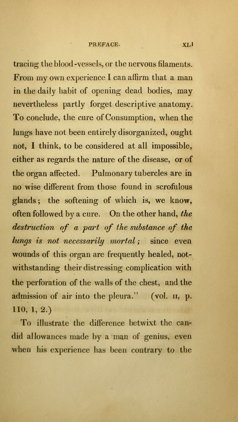 tracing the blood-vessels, or the nervous filaments. From my own experience I can affirm that a man in the daily habit of opening dead bodies, may nevertheless partly forget descriptive anatomy. To conclude, the cure of Consumption, when the lungs have not been entirely disorganized, ought not, I think, to be considered at all impossible, either as regards the nature of the disease, or of the organ affected. Pulmonary tubercles are in no wise different from those found in scrofulous glands; the softening of which is, we know, often followed by a cure. On the other hand, the destruction of a 'part of the substance of the lungs is not necessarily mortal; since even wounds of this organ are frequently healed, not- withstanding their distressing complication with the perforation of the walls of the chest, and the admission of air into the pleura. (vol. ii, p. 110, 1, 2.) To illustrate the difference betwixt the can- did allowances made by a man of genius, even when his experience has been contrary to the