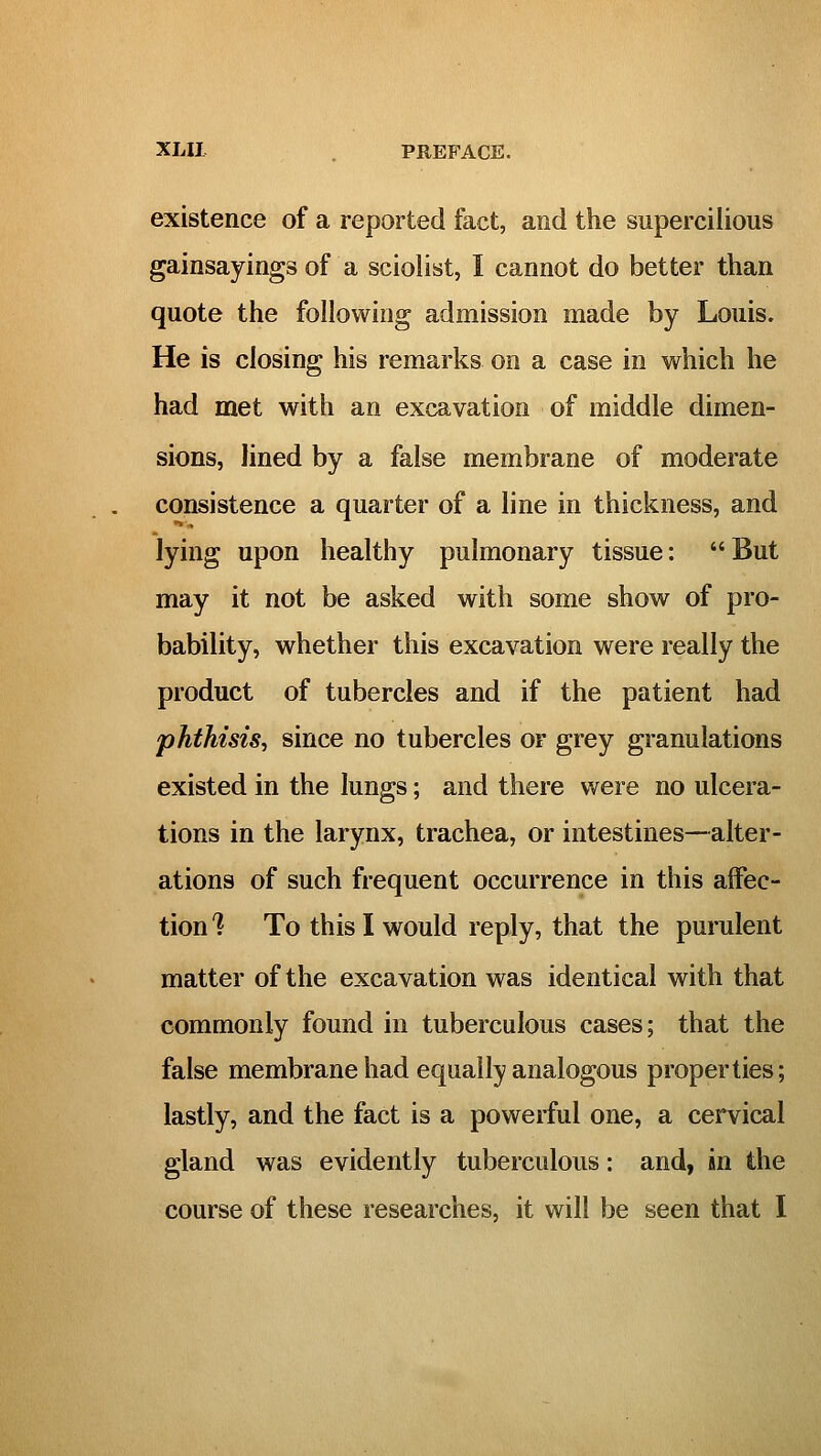 existence of a reported fact, and the supercilious gainsayings of a sciolist, I cannot do better than quote the following admission made by Louis. He is closing his remarks on a case in which he had met with an excavation of middle dimen- sions, lined by a false membrane of moderate consistence a quarter of a line in thickness, and lying upon healthy pulmonary tissue: But may it not be asked with some show of pro- bability, whether this excavation were really the product of tubercles and if the patient had phthisis^ since no tubercles or grey granulations existed in the lungs; and there were no ulcera- tions in the larynx, trachea, or intestines—alter- ations of such frequent occurrence in this affec- tion '? To this I would reply, that the purulent matter of the excavation was identical with that commonly found in tuberculous cases; that the false membrane had equally analogous properties; lastly, and the fact is a powerful one, a cervical gland was evidently tuberculous: and, in the course of these researches, it will be seen that I