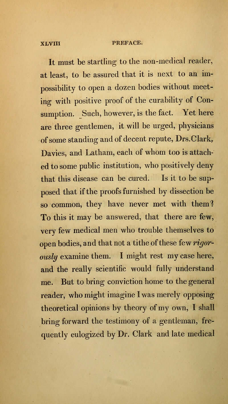 It must be startling to the non-medical reader, at least, to be assured that it is next to an im- possibility to open a dozen bodies without meet- ing with positive proof of the curability of Con- sumption. Such, however, is the fact. Yet here are three gentlemen, it will be urged, physicians of some standing and of decent repute, Drs.Clark, Davies, and Latham, each of whom too is attach- ed to some public institution, who positively deny that this disease can be cured. Is it to be sup- posed that if the proofs furnished by dissection be so common, they have never met with them'? To this it may be answered, that there are few, very few medical men who trouble themselves to open bodies, and that not a tithe of these few rigor- ously examine them. I might rest my case here, and the really scientific would fully understand me. But to bring conviction home to the general reader, who might imagine I was merely opposing theoretical opinions by theory of my own, I shall bring forward the testimony of a gentleman, fre- quently eulogized by Dr. Clark and late medical