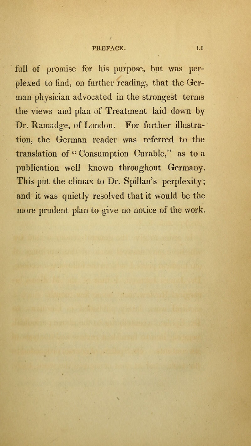 full of promise for his purpose, but was per- plexed to find, on further reading, that the Ger- man physician advocated in the strongest terms the views and plan of Treatment laid down by Dr. Ramadge, of London. For further illustra- tion, the German reader was referred to the translation of  Consumption Curable, as to a publication well known throughout Germany. This put the climax to Dr. Spillan's perplexity; and it was quietly resolved that it would be the more prudent plan to give no notice of the work.