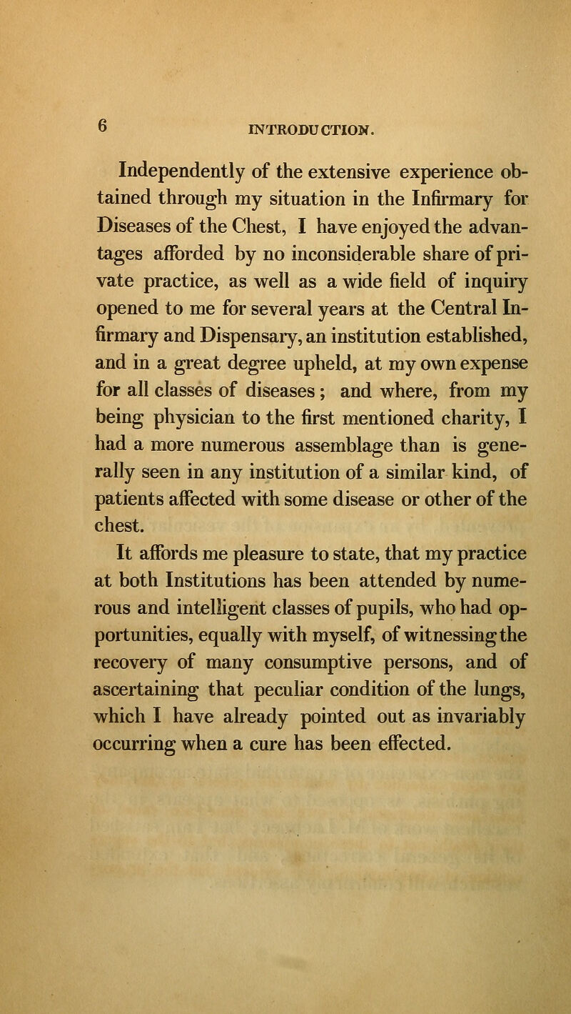 Independently of the extensive experience ob- tained through my situation in the Infirmary for Diseases of the Chest, I have enjoyed the advan- tages afforded by no inconsiderable share of pri- vate practice, as well as a wide field of inquiry opened to me for several years at the Central In- firmary and Dispensaiy, an institution established, and in a great degree upheld, at my own expense for all classes of diseases; and where, from my being physician to the first mentioned charity, I had a more numerous assemblage than is gene- rally seen in any institution of a similar kind, of patients affected with some disease or other of the chest. It affords me pleasure to state, that my practice at both Institutions has been attended by nume- rous and intelligent classes of pupils, who had op- portunities, equally with myself, of witnessing the recovery of many consumptive persons, and of ascertaining that peculiar condition of the lungs, which I have already pointed out as invariably occurring when a cure has been effected.