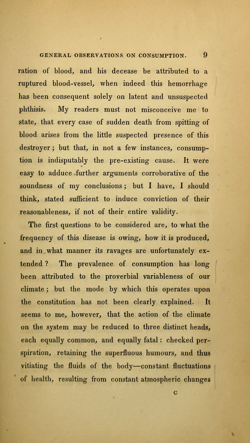 ration of blood, and his decease be attributed to a ruptured blood-vessel, when indeed this hemorrhage has been consequent solely on latent and unsuspected phthisis. My readers must not misconceive me to state, that every case of sudden death from spitting of blood arises from the little suspected presence of this destroyer; but that, in not a few instances, consump- tion is indisputably the pre-existing cause. It were easy to adduce -further arguments corroborative of the soundness of my conclusions; but I have, I should think, stated sufficient to induce conviction of their reasonableness, if not of their entire validity. The first questions to be considered are, to what the frequency of this disease is owing, how it is produced, and in.what manner its ravages are unfortunately ex- tended ? The prevalence of consumption has long been attributed to the proverbial variableness of our climate; but the mode by which this operates upon the constitution has not been clearly explained. It seems to me, however, that the action of the climate on the system may be reduced to three distinct heads, each equally common, and equally fatal: checked per- spiration, retaining the superfluous humours, and thus vitiating the fluids of the body—constant fluctuations of health, resulting from constant atmospheric changes c