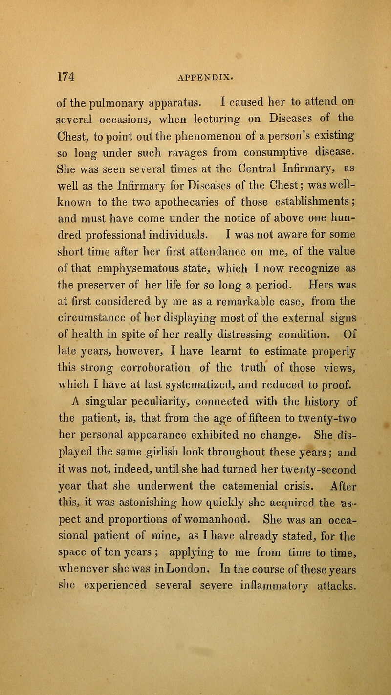 of the pulmonary apparatus. I caused her to attend on several occasions^ when lecturing on Diseases of the Chest, to point out the phenomenon of a person's existing so long under such ravages from consumptive disease. She was seen several times at the Central Infirmary, as well as the Infirmary for Diseases of the Chest; was well- known to the two apothecaries of those establishments; and must have come under the notice of above one hun- dred professional individuals. I was not aware for some short time after her first attendance on me, of the value of that emphysematous state, which I now recognize as the preserver of her life for so long a period. Hers was at first considered by me as a remarkable case, from the circumstance of her displaying most of the external signs of health in spite of her really distressing condition. Of late years, however, I have learnt to estimate properly this strong corroboration of the truth of those views, which I have at last systematized, and reduced to proof. A singular peculiarity, connected with the history of the patient, is, that from the age of fifteen to twenty-two her personal appearance exhibited no change. She dis- played the same girlish look throughout these years; and it was not, indeed, until she had turned her twenty-second year that she underwent the catemenial crisis. After this, it was astonishing how quickly she acquired the las- pect and proportions of womanhood. She was an occa- sional patient of mine, as I have already stated, for the space of ten years ; applying to me from time to time, whenever she was in London, In the course of these years she experienced several severe inflammatory attacks.