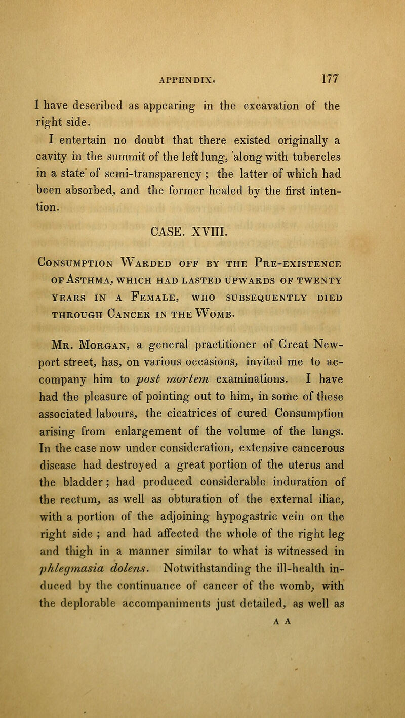 I have described as appearing in the excavation of the right side. I entertain no doubt that there existed originally a cavity in the summit of the left lung, along with tubercles in a state' of semi-transparency ; the latter of which had been absorbed, and the former healed by the first inten- tion. CASE. XVIII. Consumption Warded off by the Pre-existence OF Asthma, WHICH had lasted upwards of twenty years IN A Female, who subsequently died through Cancer in the Womb- Mr. Morgan, a general practitioner of Great New- port street, has, on various occasions, invited me to ac- company him to post mortem examinations. I have had the pleasure of pointing out to him, in sonie of these associated labours, the cicatrices of cured Consumption arising from enlargement of the volume of the lungs. In the case now under consideration, extensive cancerous disease had destroyed a great portion of the uterus and the bladder; had produced considerable induration of the rectum, as well as obturation of the external iliac, with a portion of the adjoining hypogastric vein on the right side ; and had affected the whole of the right leg and thigh in a manner similar to what is witnessed in phlegmasia dolens. Notwithstanding the ill-health in- duced by the continuance of cancer of the womb, with the deplorable accompaniments just detailed, as well as a a