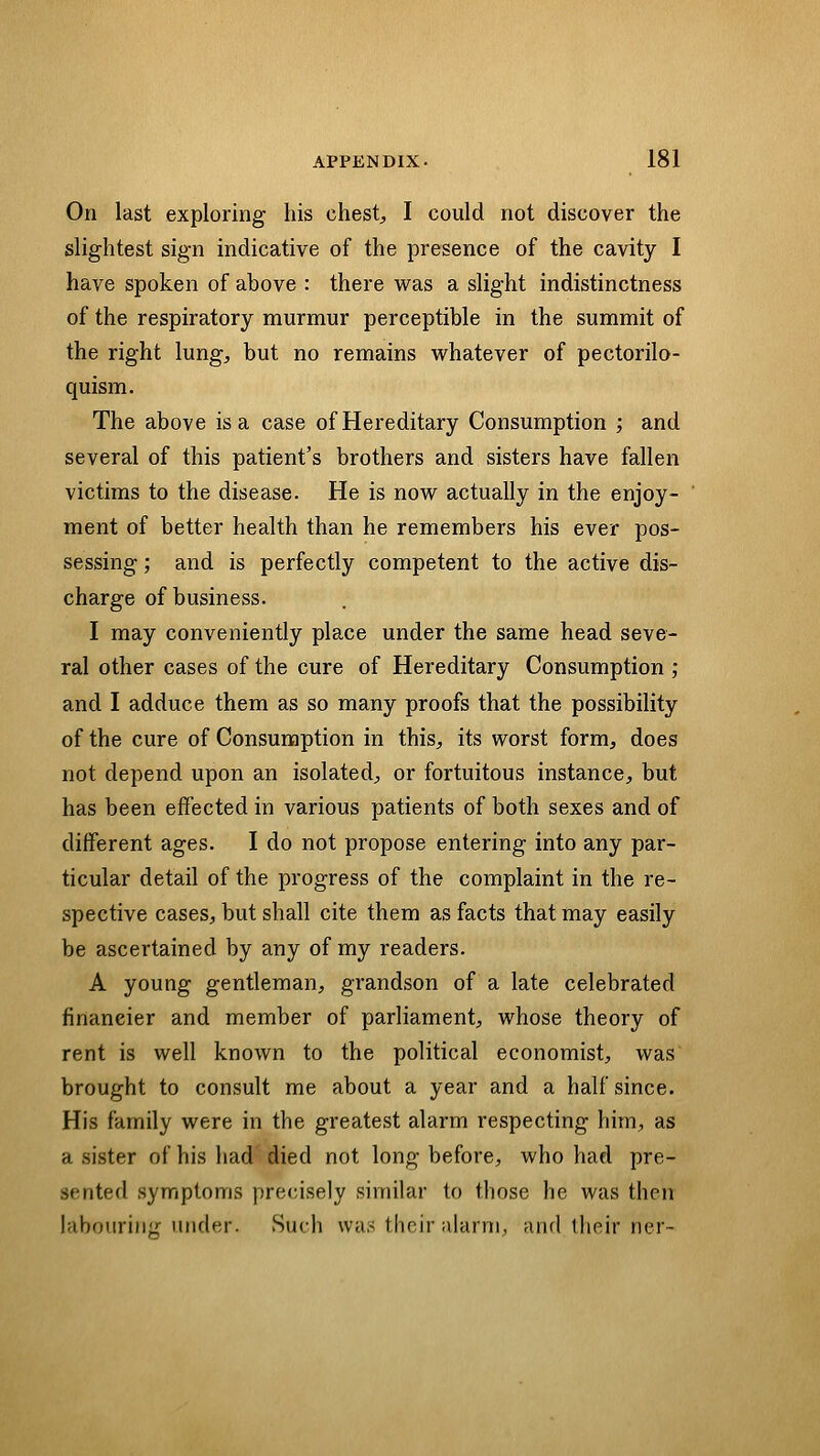 On last exploring his chest, I could not discover the slightest sign indicative of the presence of the cavity I have spoken of above : there was a slight indistinctness of the respiratory murmur perceptible in the summit of the right lung, but no remains vi^hatever of pectorilo- quism. The above is a case of Hereditary Consumption ; and several of this patient's brothers and sisters have fallen victims to the disease. He is now actually in the enjoy- ment of better health than he remembers his ever pos- sessing ; and is perfectly competent to the active dis- charge of business. I may conveniently place under the same head seve- ral other cases of the cure of Hereditary Consumption ; and I adduce them as so many proofs that the possibility of the cure of Consumption in this, its worst form, does not depend upon an isolated, or fortuitous instance, but has been effected in various patients of both sexes and of different ages. I do not propose entering into any par- ticular detail of the progress of the complaint in the re- spective cases, but shall cite them as facts that may easily be ascertained by any of my readers. A young gentleman, grandson of a late celebrated financier and member of parliament, whose theory of rent is well known to the political economist, was brought to consult me about a year and a half since. His family were in the greatest alarm respecting him, as a sister of his had died not long before, who had pre- sented symptoms precisely similar to those he was then labouring under. Such was their alarm, and llieir ner-