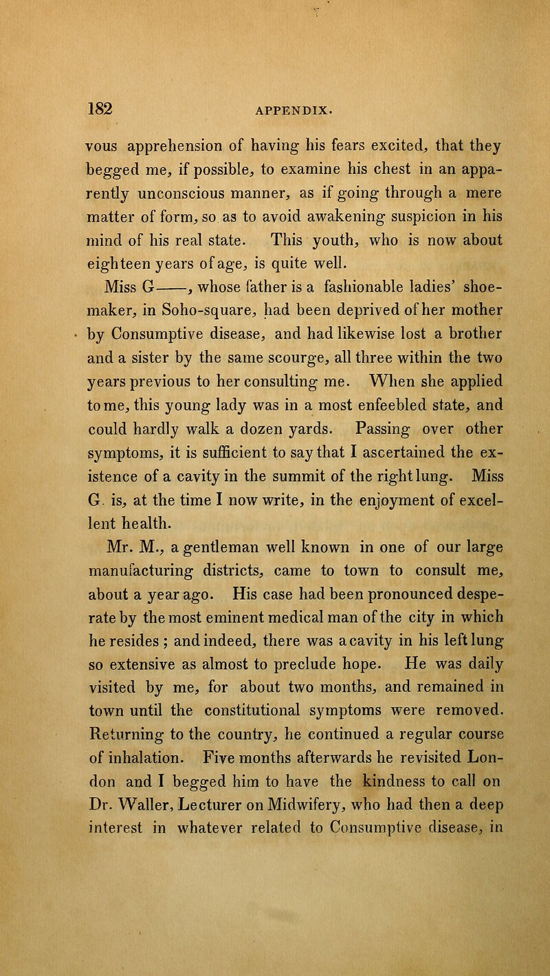 vous apprehension of having his fears excited;, that they begged me, if possible, to examine his chest in an appa- rently unconscious manner, as if going through a mere matter of form, so as to avoid awakening suspicion in his mind of his real state. This youth, who is now about eighteen years of age, is quite well. Miss G , whose father is a fashionable ladies' shoe- maker, in Soho-square, had been deprived of her mother by Consumptive disease, and had likewise lost a brother and a sister by the same scourge, all three within the two years previous to her consulting me. When she applied to me, this young lady was in a most enfeebled state, and could hardly walk a dozen yards. Passing over other symptoms, it is sufficient to say that I ascertained the ex- istence of a cavity in the summit of the right lung. Miss G. is, at the time I now write, in the enjoyment of excel- lent health. Mr. M., a gentleman well known in one of our large manufacturing districts, came to town to consult me, about a year ago. His case had been pronounced despe- rate by the most eminent medical man of the city in which he resides ; and indeed, there was a cavity in his left lung so extensive as almost to preclude hope. He was daily visited by me, for about two months, and remained in town until the constitutional symptoms were removed. Returning to the country, he continued a regular course of inhalation. Five months afterwards he revisited Lon- don and I begged him to have the kindness to call on Dr. Waller, Lecturer on Midwifery, who had then a deep interest in whatever related to Consumptive disease, in