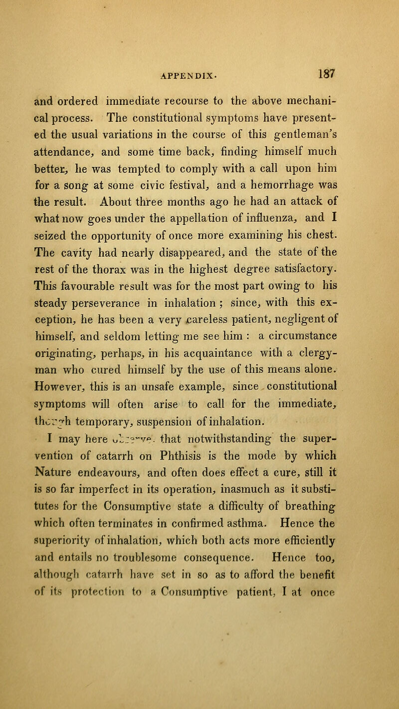 and ordered immediate recourse to the above mechani- cal process. The constitutional symptoms have present- ed the usual variations in the course of this gentleman's attendance, and some time back, finding himself much better, he was tempted to comply with a call upon him for a song at some civic festival, and a hemorrhage was the result. About three months ago he had an attack of what now goes under the appellation of influenza, and I seized the opportunity of once more examining his chest. The cavity had nearly disappeared, and the state of the rest of the thorax was in the highest degree satisfactory. This favourable result was for the most part owing to his steady perseverance in inhalation ; since, with this ex- ception, he has been a very careless patient, negligent of himself, and seldom letting me see him : a circumstance originating, perhaps, in his acquaintance with a clergy- man who cured himself by the use of this means alone. However, this is an unsafe example, since constitutional symptoms will often arise to call for the immediate, thcv^h temporary, suspension of inhalation. I may here o'^:?^^. that notwithstanding the super- vention of catarrh on Phthisis is the mode by which Nature endeavours, and often does effect a cure, still it is so far imperfect in its operation, inasmuch as it substi- tutes for the Consumptive state a difficulty of breathing which often terminates in confirmed asthma. Hence the superiority of inhalation, which both acts more efficiently and entails no troublesome consequence. Hence too, although catarrh have set in so as to afford the benefit of its protection to a Consumptive patient, I at once