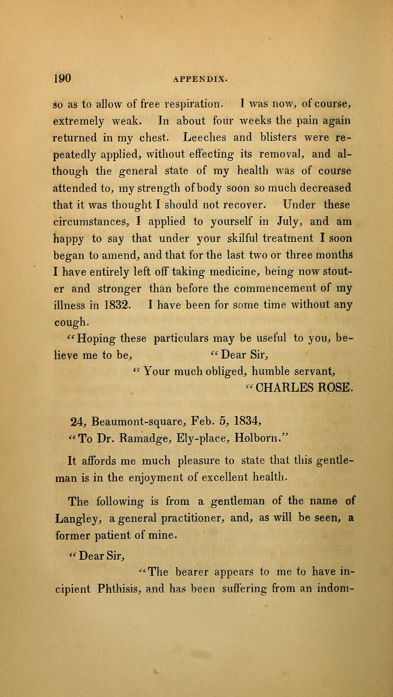 SO as to allow of free respiration. I Avas now^ of course, extremely weak. In about four weeks the pain again returned in my chest. Leeches and blisters were re- peatedly applied, without effecting its removal, and al- though the general state of my health was of course attended to, my strength of body soon so much decreased that it was thought I should not recover. Under these circumstances, I applied to yourself in July, and am happy to say that under your skilful treatment I soon began to amend, and that for the last two or three months I have entirely left off taking medicine, being now stout- er and stronger than before the commencement of my illness in 1832. I have been for some time without any cough. Hoping these particulars may be useful to you, be- lieve me to be,  Dear Sir,  Your much obliged, humble servant, CHARLES ROSE. 24, Beaumont-square, Feb. 5, 1834, To Dr. Ramadge, Ely-place, Holborn. It affords me much pleasure to state that this gentle- man is in the enjoyment of excellent health. The following is from a gentleman of the name of Langley, a general practitioner, and, as will be seen, a former patient of mine.  Dear Sir, The bearer appears to me to have in- cipient Phthisis, and has been suffering from an indom-