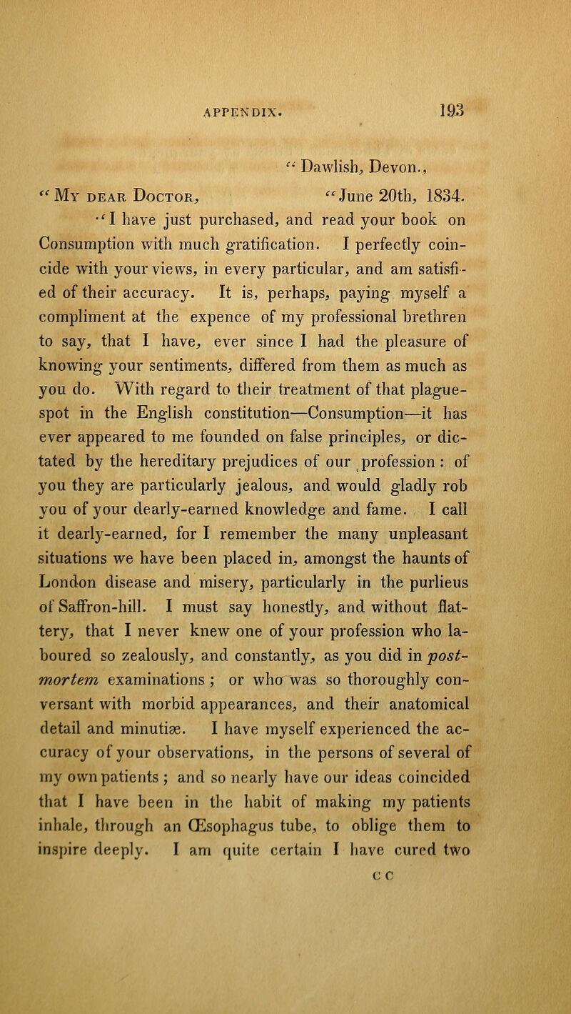 '' Dawlish;, Devon., '^ My DEAR Doctor, '^ June 20th, 1834. •^I have just purchased, and read your book on Consumption with much gratification. I perfectly coin- cide with your views, in every particular, and am satisfi- ed of their accuracy. It is, perhaps, paying myself a compliment at the expence of my professional brethren to say, that I have, ever since I had the pleasure of knowing your sentiments, differed from them as much as you do. With regard to their treatment of that plague- spot in the English constitution—Consumption—it has ever appeared to me founded on false principles, or dic- tated by the hereditary prejudices of our profession : of you they are particularly jealous, and would gladly rob you of your dearly-earned knowledge and fame. I call it dearly-earned, for I remember the many unpleasant situations we have been placed in, amongst the haunts of London disease and misery, particularly in the purlieus of Saffron-hill. I must say honestiy, and without flat- tery, that I never knew one of your profession who la- boured so zealously, and constantly, as you did in post- mortem examinations ; or who was so thoroughly con- versant with morbid appearances, and their anatomical detail and minutiae. I have myself experienced the ac- curacy of your observations, in the persons of several of my own patients ; and so nearly have our ideas coincided that I have been in the habit of making my patients inhale, through an QEsophagus tube, to oblige them to inspire deeply. I am quite certain I have cured two c c