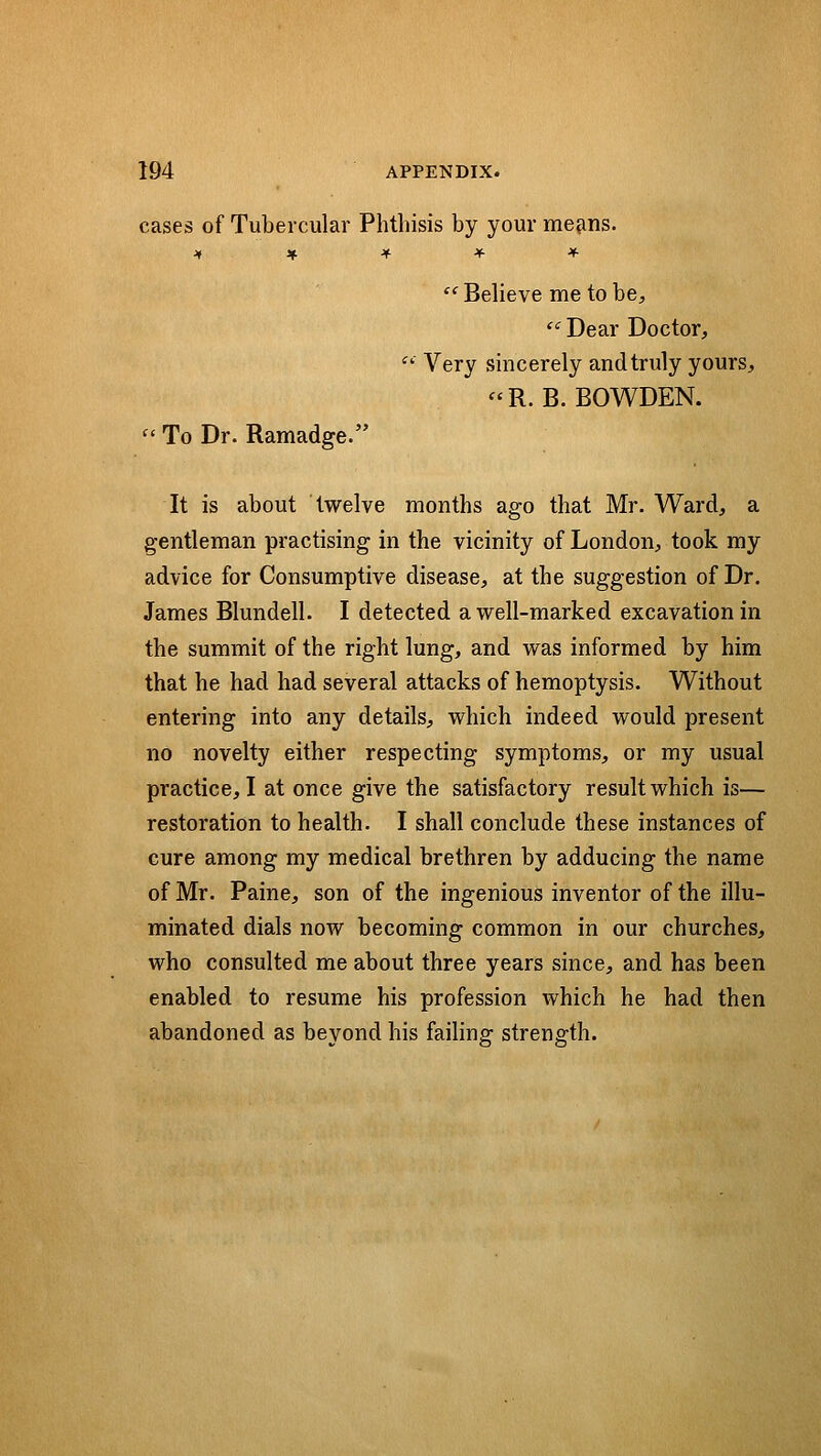 cases of Tubercular Phthisis by your me^ns. j» * * * ♦ Believe me to be,  Dear Doctor, Very sincerely and truly yours, «R. B. BOWDEN. To Dr. Ramadge. It is about twelve months ago that Mr. Ward, a gentleman practising in the vicinity of London, took my advice for Consumptive disease, at the suggestion of Dr. James Blundell. I detected a well-marked excavation in the summit of the right lung, and was informed by him that he had had several attacks of hemoptysis. Without entering into any details, which indeed would present no novelty either respecting symptoms, or my usual practice, I at once give the satisfactory result which is— restoration to health. I shall conclude these instances of cure among my medical brethren by adducing the name of Mr. Paine, son of the ingenious inventor of the illu- minated dials now becoming common in our churches, who consulted me about three years since, and has been enabled to resume his profession which he had then abandoned as beyond his failing strength.