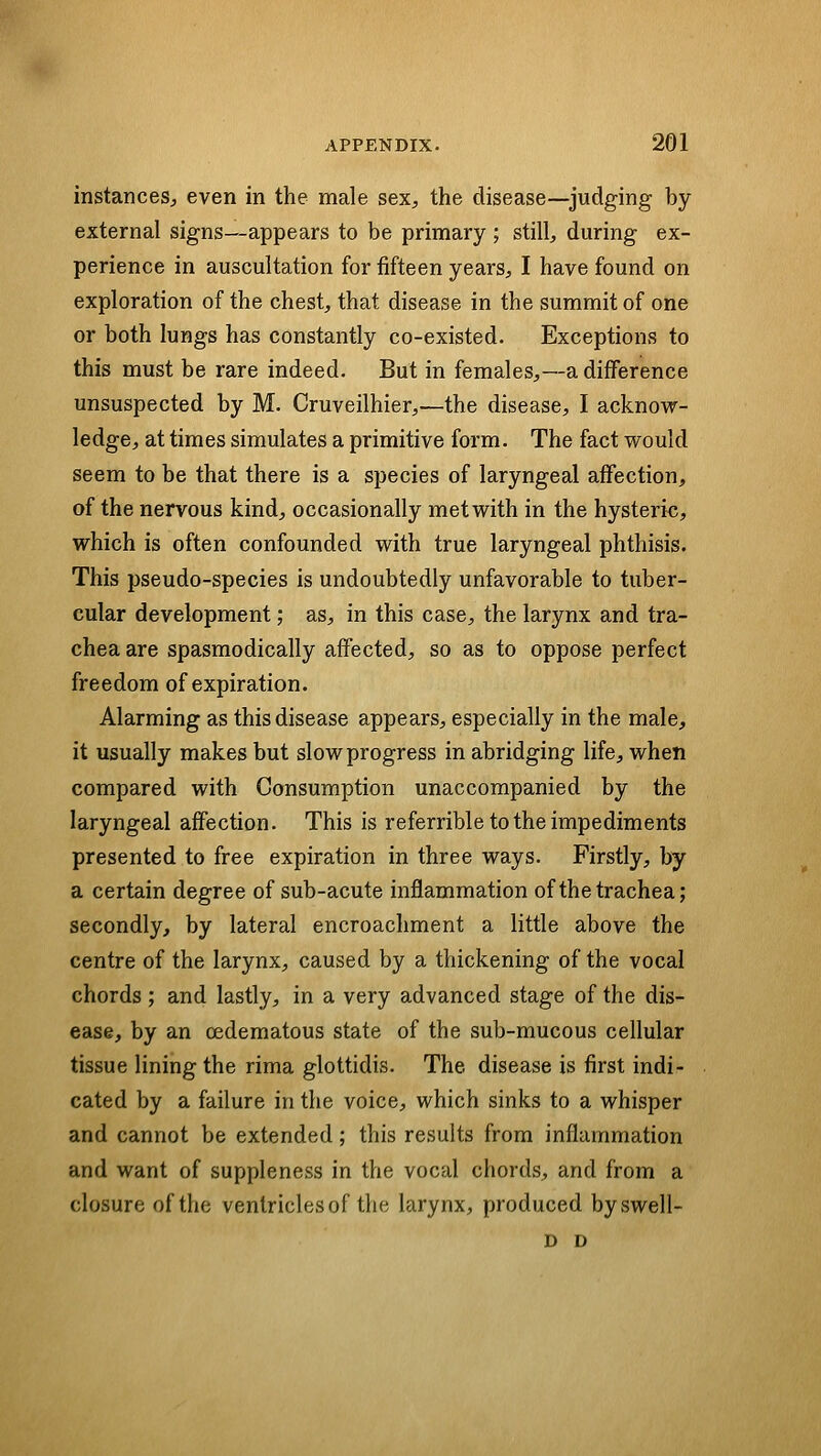 instances;, even in the male sex, the disease—judging by external signs—appears to be primary ; still, during ex- perience in auscultation for fifteen years, I have found on exploration of the chest, that disease in the summit of one or both lungs has constantly co-existed. Exceptions to this must be rare indeed. But in females,—a difference unsuspected by M. Cruveilhier,—the disease, I acknow- ledge, at times simulates a primitive form. The fact would seem to be that there is a species of laryngeal affection, of the nervous kind, occasionally met with in the hysteric, which is often confounded with true laryngeal phthisis. This pseudo-species is undoubtedly unfavorable to tuber- cular development; as, in this case, the larynx and tra- chea are spasmodically affected, so as to oppose perfect freedom of expiration. Alarming as this disease appears, especially in the male, it usually makes but slow progress in abridging life, when compared with Consumption unaccompanied by the laryngeal affection. This is referrible to the impediments presented to free expiration in three ways. Firstly, by a certain degree of sub-acute inflammation of the trachea; secondly, by lateral encroachment a little above the centre of the larynx, caused by a thickening of the vocal chords; and lastly, in a very advanced stage of the dis- ease, by an cedematous state of the sub-mucous cellular tissue lining the rima glottidis. The disease is first indi- cated by a failure in the voice, which sinks to a whisper and cannot be extended; this results from inflammation and want of suppleness in the vocal chords, and from a closure of the ventricles of the larynx, produced byswell- D D