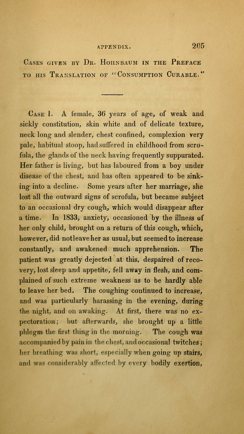 Cases given by Dr. Hohnbaum in the Preface TO HIS Translation of ''Consumption Curable.' Case 1. A female^ 36 years of age, of weak and sickly constitution, skin white and of delicate texture, neck long and slender, chest confined, complexion very pale, habitual stoop, had suffered in childhood from scro-^ fula, the glands of the neck having frequently suppurated. Her father is living, but has laboured from a boy under disease of the chest, and has often appeared to be sink- ing into a decline. Some years after her marriage, she lost all the outward signs of scrofula, but became subject to an occasional dry cough^ which would disappear after a time. In 1833, anxiety, occasioned by the illness of her only child, brought on a return of this cough, which, however, did notleaveher as usual, but seemed to increase constantly, and awakened much apprehension. The patient was greatly dejected at this, despaired of reco- very, lost sleep and appetite, fell away in flesh, and com- plained of such extreme weakness as to be hardly able to leave her bed. The coughing continued to increase, and was particularly harassing in the evening, during the night, and on awaking. At first, there was no ex- pectoration; but afterwards, she brought up a little phlegm the first thing in the moraing. The cough was accompanied by pain in the chest, and occasional twitches; her breathing was short, especially when going up stairs, and was considerably affected by every bodily exertion.