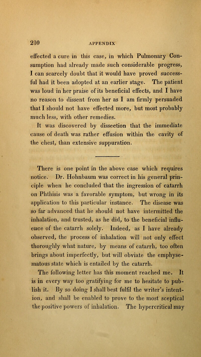 effected a cure in this case, in which Pulmonary Con- sumption had already made such considerable progress, I can scarcely doubt that it would have proved success- ful had it been adopted at an earlier stage. The patient was loud in her praise of its beneficial effects, and I have no reason to dissent from her as I am firmly persuaded that I should not have effected more, but most probably much less, with other remedies. It was discovered by dissection that the immediate cause of death was rather effusion within the cavity of the chest, than extensive suppuration. There is one point in the above case which requires notice. Dr. Hohnbaum was correct in his general prin- ciple when he concluded that the ingression of catarrh on Phthisis was a favorable symptom, but wrong in its application to this particular instance. The disease was so far advanced that he should not have intermitted the inhalation, and trusted, as he did, to the beneficial influ- ence of the catarrh solely. Indeed, as I have already observed, the process of inhalation will not only effect thoroughly what nature, by means of catarrh, too often brings about imperfectly, but will obviate the emphyse- matous state which is entailed by the catarrh. The following letter has this moment reached me. It is in every way too gratifying for me to hesitate to pub- lish it. By so doing I shall best fulfil the writer's intent- ion, and shall be enabled to prove to the most sceptical the positive powers of inhalation. The hypercritical may