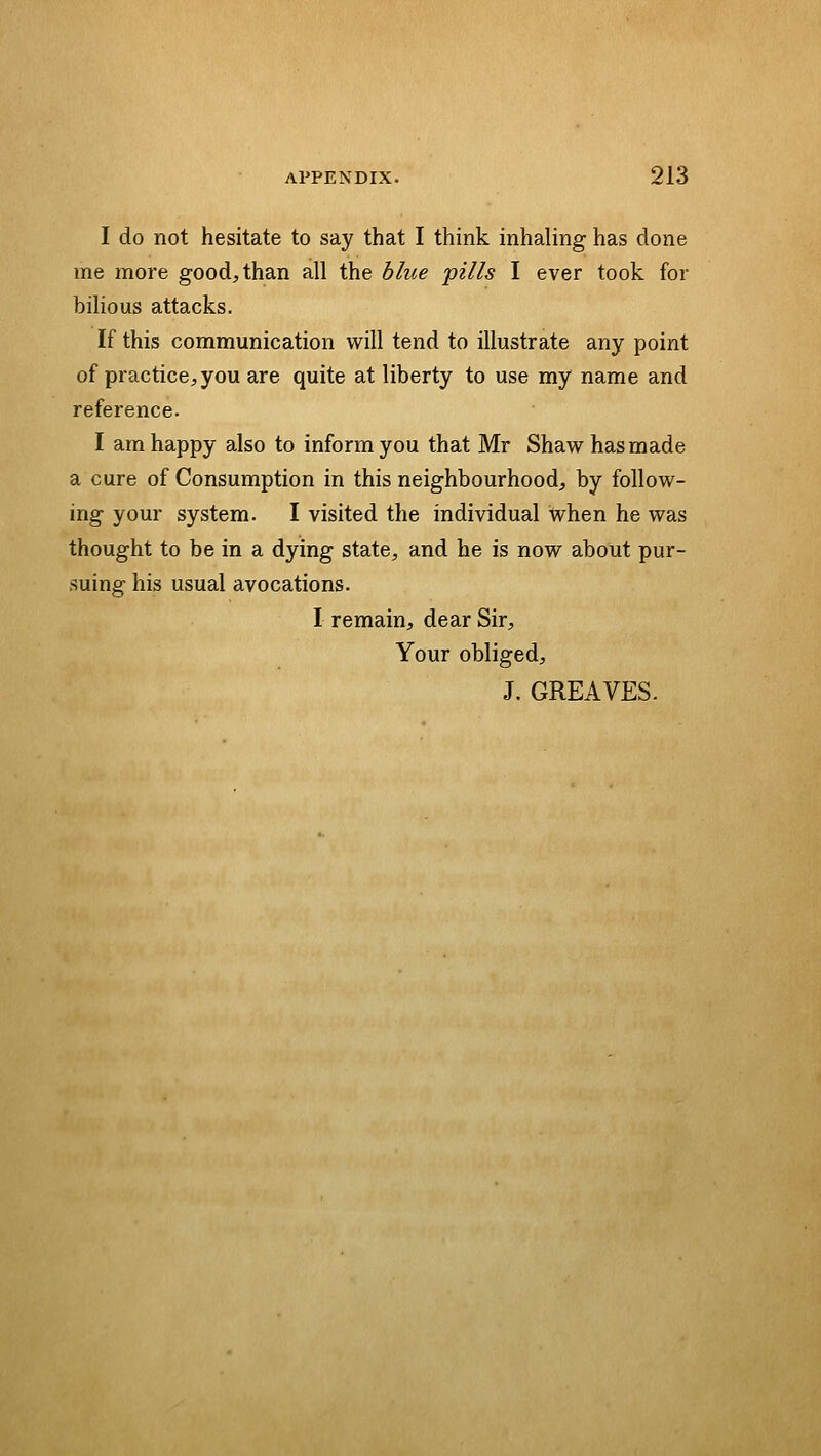 I do not hesitate to say that I think inhaling has done me more good, than all the blue 'pills I ever took for bilious attacks. If this communication will tend to illustrate any point of practice;, you are quite at liberty to use my name and reference. I am happy also to inform you that Mr Shaw has made a cure of Consumption in this neighbourhood, by follow- ing your system. I visited the individual when he was thought to be in a dying state, and he is now about pur- suing his usual avocations. I remain, dear Sir, Your obliged, J. GREAVES.