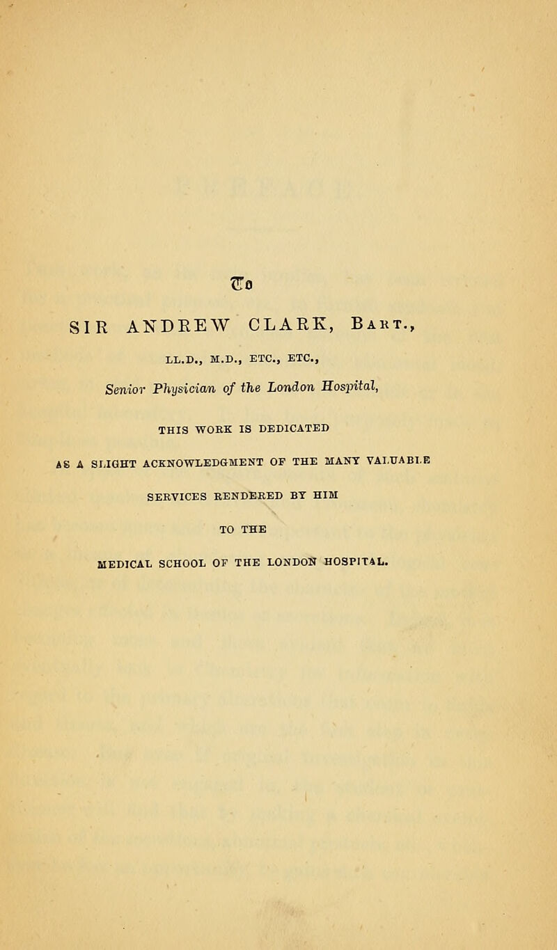 SIR ANDREW CLARK, Bakt., LL.D., M.D., ETC., ETC., Senior Physician of the London Hospital, THIS WOEK IS DEDICATED AS A SLIGHT ACKNOWLEDGMENT OF THE MANY VALUABLE SERVICES RENDERED BY HIM TO THE MEDICAL SCHOOL OF THE LONDON HOSPITAL.