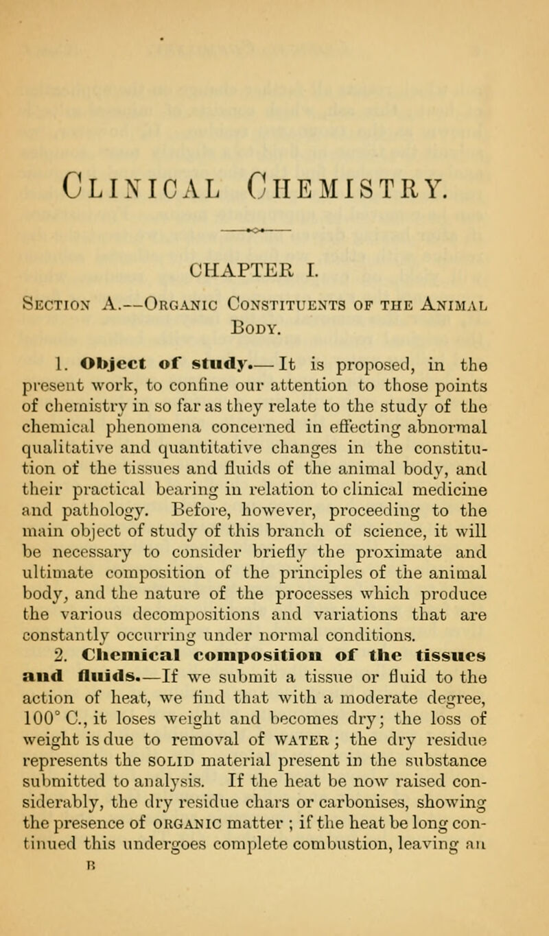 Clinical Chemistry. CHAPTER I. Section A.—Organic Constituents of the Animal Body, 1. Object of study.— It is proposetl, in the present work, to confine our attention to those points of chemistry in so far as they relate to the study of the chemical phenomena concerned in eflecting abnormal qualitative and quantitative changes in the constitu- tion of the tissues and fluids of the animal body, and their practical bearing in relation to clinical medicine and pathology. Before, however, proceeding to the main object of study of this branch of science, it will be necessary to consider briefly the proximate and ultimate composition of the principles of the animal body^ and the nature of the processes which produce the various decompositions and variations that are constantly occurring under normal conditions. 2. Clicniical composition of the tissues and fluids.—If we submit a tissue or fluid to the action of heat, we find that with a moderate degree, 100° C, it loses weight and becomes dry; the loss of weight is due to removal of water ; the dry residue repi'esents the solid material present in the substance submitted to analj'sis. If the heat be now raised con- siderably, the dry residue chars or carbonises, showing the presence of organic matter ; if the heat be long con- tinued this undergoes complete combustion, leaving an B