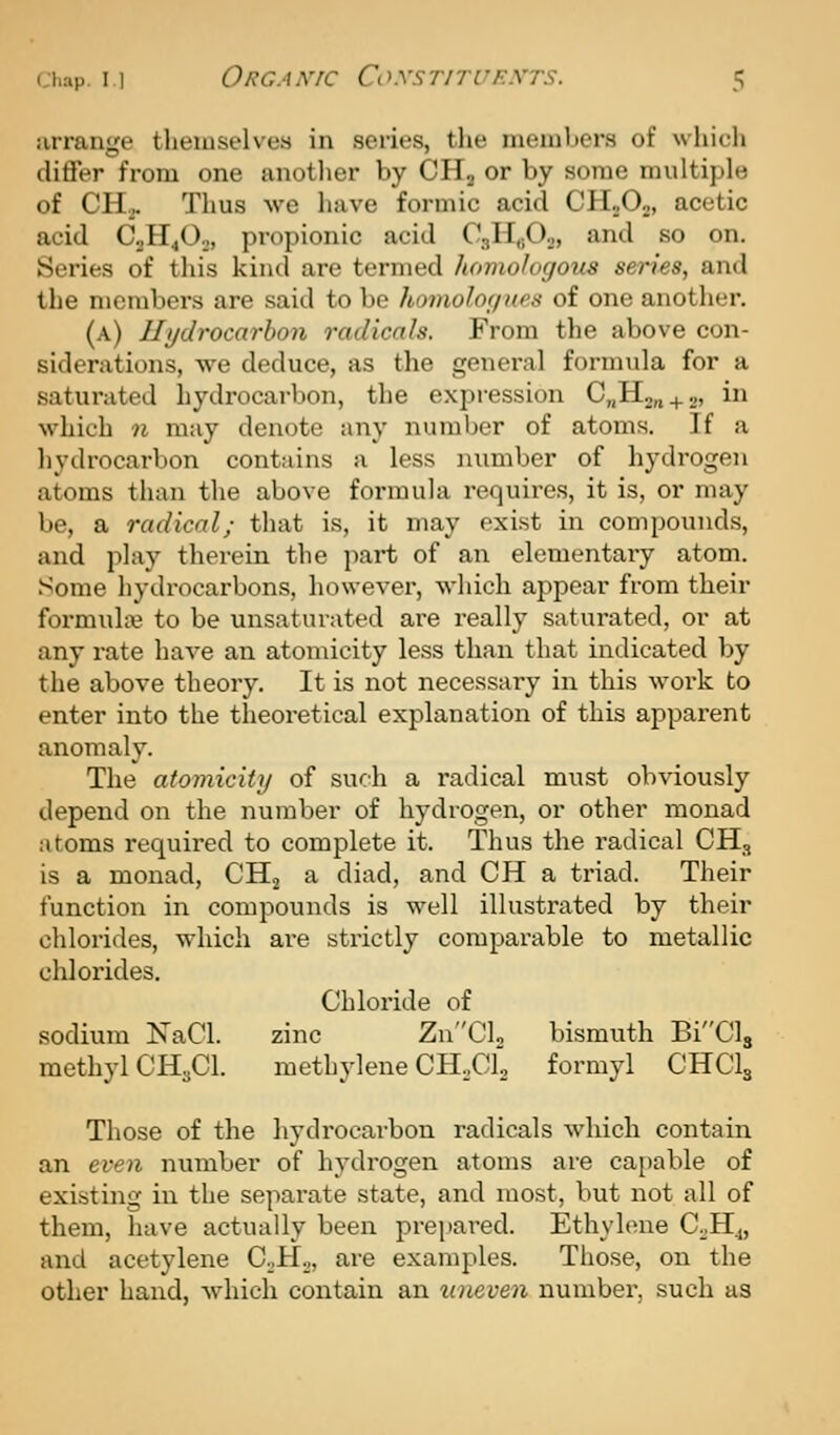 lurange themselves in series, tlie members of which differ from one another by CHa or by some multiple of CH... Thus we have formic acid CHnOa, acetic acid C2H4O2, propionic acid CgHi-Oo, and so on. Series of this kind are termed homofogous series, and the members are said to be homoloc/ues of one another. (a) Hydrocarbon radicals. From the above con- siderations, we deduce, as the general formula for a saturated hydrocarbon, the expression C„H2„ + 2, in which n may denote any number of atoms. If a hydrocarbon contains a less number of hydrogen atoms than the above formula requires, it is, or may be, a radical; tliat is, it may exist in compounds, and play therein the part of an elementary atom, .^ome hydrocarbons, however, which appear from their formulae to be unsaturated are really saturated, or at any rate have an atomicity less than that indicated by the above theory. It is not necessary in this work to enter into the theoretical explanation of this apparent anomaly. The atomicity of such a radical must obviously depend on the number of hydrogen, or other monad atoms required to complete it. Thus the radical CH,, is a monad, CH^ a diad, and CH a triad. Their function in compounds is well illustrated by their chlorides, which are strictly comparable to metallic chlorides. Chloride of sodium NaCl. zinc ZnCL bismuth BiCls methyl CH3CI. methylene CHXl formyl CHCI3 Those of the hydrocarbon radicals which contain an even number of hydrogen atoms are cai)able of existing in the separate state, and most, but not all of them, have actually been prepared. Ethylene CoH.„ and acetylene C-.H^i f-i's examples. Those, on the other hand, which contain an uneven number, such as