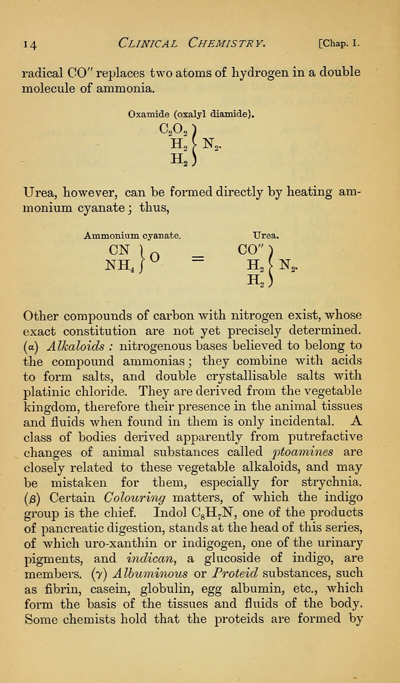 radical CO replaces two atoms of hydrogen in a double molecule of ammonia. Oxamide (oxalyl diamide). Urea, however, can be formed directly by heating am- monium cyanate; thus, Ammonium cyanate. CN NH, ^ ^ Other compounds of carbon with nitrogen exist, whose exact constitution are not yet precisely determined, (a) Alkaloids : nitrogenous bases believed to belong to the compound ammonias; they combine with acids to form salts, and double crystallisable salts with platinic chloride. They are derived from the vegetable kingdom, therefore their presence in the animal tissues and fluids when found in them is only incidental. A class of bodies derived apparently from putrefactive changes of animal substances called jytoamines are closely related to these vegetable alkaloids, and may be mistaken for them, especially for strychnia. (/3) Certain Colouring matters, of which the indigo group is the chief. Indol CgHyN, one of the products of pancreatic digestion, stands at the head of this series, of which uro-xanthin or indigogen, one of the urinary pigments, and indican, a glucoside of indigo, are members. (7) A Ibuminous or Proteid substances, such as fibrin, casein, globulin, egg albumin, etc., which form the basis of the tissues and fluids of the body. Some chemists hold that the proteids are formed by