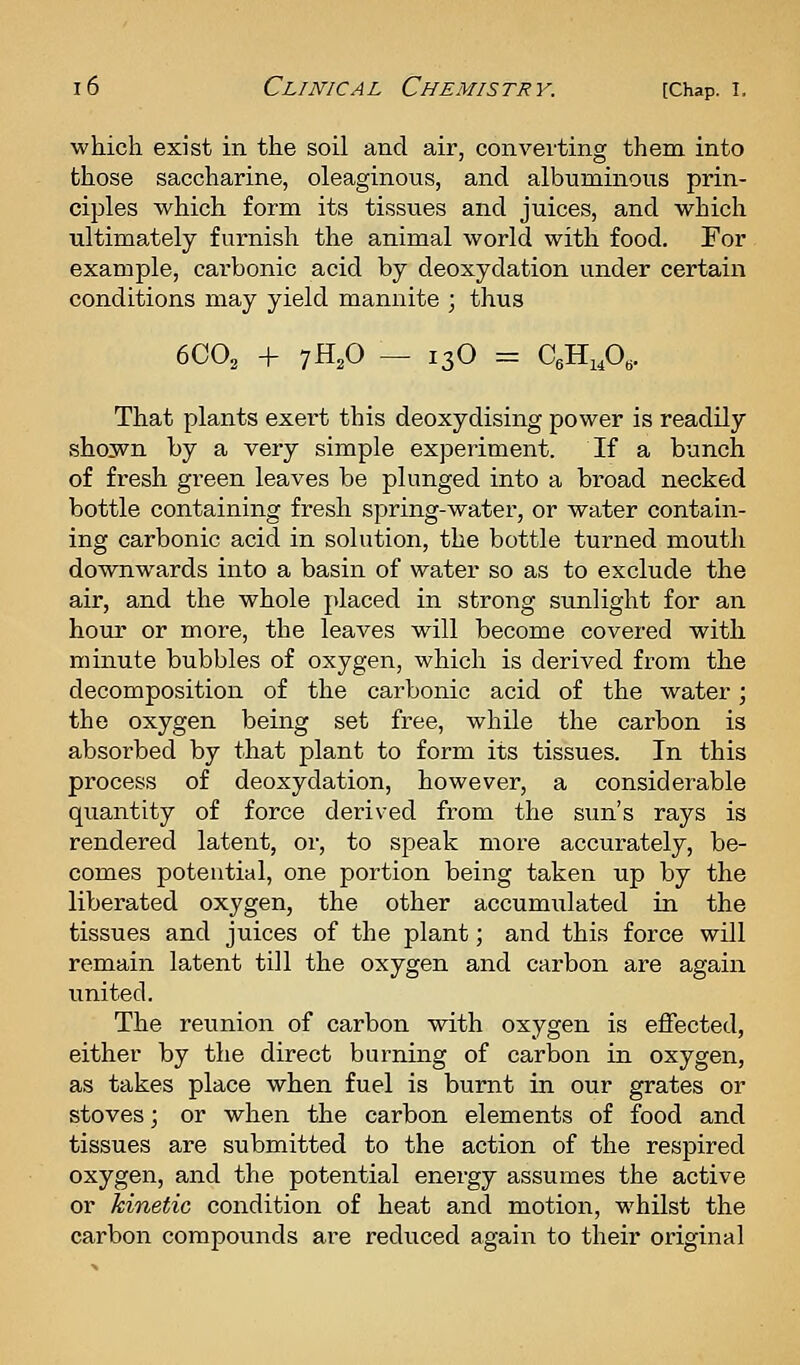 which exist in the soil and air, converting them into those saccharine, oleaginous, and albuminous prin- ciples which form its tissues and juices, and which ultimately furnish the animal world with food. For example, carbonic acid by deoxydation under certain conditions may yield mannite ; thus 6C0, + 7H,0 — 13O = C^HiP^. That plants exert this deoxydising power is readily shown by a very simple experiment. If a bunch of fresh green leaves be plunged into a broad necked bottle containing fresh spring-water, or water contain- ing carbonic acid in solution, the bottle turned mouth downwards into a basin of water so as to exclude the air, and the whole placed in strong sunlight for an hour or more, the leaves will become covered with minute bubbles of oxygen, which is derived from the decomposition of the carbonic acid of the water; the oxygen being set free, while the carbon is absorbed by that plant to form its tissues. In this process of deoxydation, however, a considerable quantity of force derived from the sun's rays is rendered latent, or, to speak more accurately, be- comes potential, one portion being taken up by the liberated oxygen, the other accumulated in the tissues and juices of the plant; and this force will remain latent till the oxygen and carbon are again united. The reunion of carbon with oxygen is effected, either by the direct burning of carbon in oxygen, as takes place when fuel is burnt in our grates or stoves; or when the carbon elements of food and tissues are submitted to the action of the respired oxygen, and the potential energy assumes the active or hinetic condition of heat and motion, whilst the carbon compounds are reduced again to their original