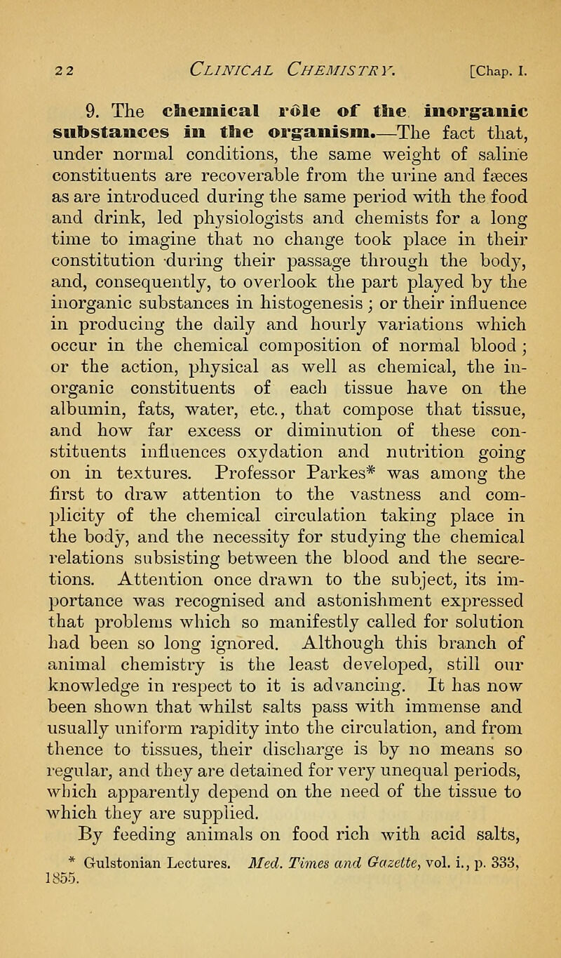 9. The cttemical rdle of ttie inorganic substances in tlie org^anism.—The fact that, under normal conditions, the same weight of saline constituents are recoverable from the urine and faeces as are introduced during the same period with the food and drink, led physiologists and chemists for a long time to imagine that no change took place in their constitution during their passage through the body, and, consequently, to overlook the part played by the inorganic substances in histogenesis ; or their influence in producing the daily and hourly variations which occur in the chemical composition of normal blood; or the action, physical as well as chemical, the in- organic constituents of each tissue have on the albumin, fats, water, etc., that compose that tissue, and how far excess or diminution of these con- stituents influences oxydation and nutrition going on in textures. Professor Parkes* was among the first to draw attention to the vastness and com- plicity of the chemical circulation taking place in the body, and the necessity for studying the chemical relations subsisting between the blood and the secre- tions. Attention once drawn to the subject, its im- portance was recognised and astonishment expressed that problems which so manifestly called for solution had been so long ignored. Although this branch of animal chemistry is the least develojoed, still our knowledge in respect to it is advancing. It has now been shown that whilst salts pass with immense and usually uniform rapidity into the circulation, and from thence to tissues, their discharge is by no means so regular, and they are detained for very unequal periods, which apparently depend on the need of the tissue to which they are supplied. By feeding animals on food rich with acid salts, * Gulstonian Lectures. Med. Times and Gazette, vol. i., p. 333, 1855.