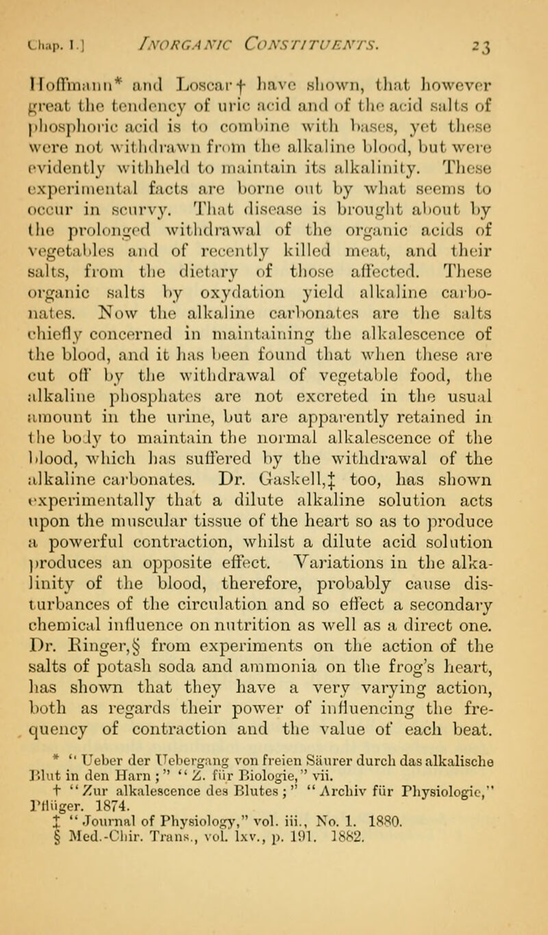 Hofrniiiiiii* ami Loscarf liavc .sliown, tliat liowcvor 1,'ivat the toiKioiicy of uric acid and of the acid salts of |>iiosplioric acid is to combine with Imscs, yet these were not witlidrawn from tin; alkaline blood, but were evidently withheld to maintain its alkalinity. Tlicse experimental facts are borne out by what seems to occur in scurvy. That disease is brought about by the prolonged withdrawal of the organic acids of vegetables and of recently killed meat, and their salts, from the dietary of those affected. These organic salts by oxydation yield alkaline carbo- nates. Now the alkaline carbonates are the salts I'hiefly concerned in maintaining the alkalescence of the blood, and it lias been found that when these are cut off by the withdrawal of vegetable food, the alkaline pliosphat(>s are not excreted in the u.sual amount in the urine, but are apparently retained in the bo.ly to maintain the normal alkalescence of the blood, which has suffered by the withdrawal of the alkaline carbonates. Dr. Gaskell,| too, has shown fxperimontally that a dilute alkaline solution acts upon the muscular tissue of the heart so as to produce a powerful contraction, whilst a dilute acid solution l)roduces an opposite effect. Variations in the alka- linity of the blood, therefore, pi'obably cause dis- t urbances of the circulation and so effect a secondary chemical influence on nutrition as well as a direct one. Dr. Kinger,§ from experiments on the action of the salts of potash soda and ammonia on the frog's heart, has sho\vn that they have a very varying action, both as regards their power of influencing the fre- quency of contraction and the value of each beat. *  Ueber der Uebergang von freien Saurer durcli das alkalisclie r.lut in den Ham ;  Z. fiir Biologic, vii. t  Zur alkalescence des Blutes ;   Arcliiv fiir riiysiologie, I'lliiger. 1874. X  Journal of Physiologj', vol. iii., No. 1. 1880. § Med.-Cliir. Trans,, vol. Ixv., p. 191. 1882.