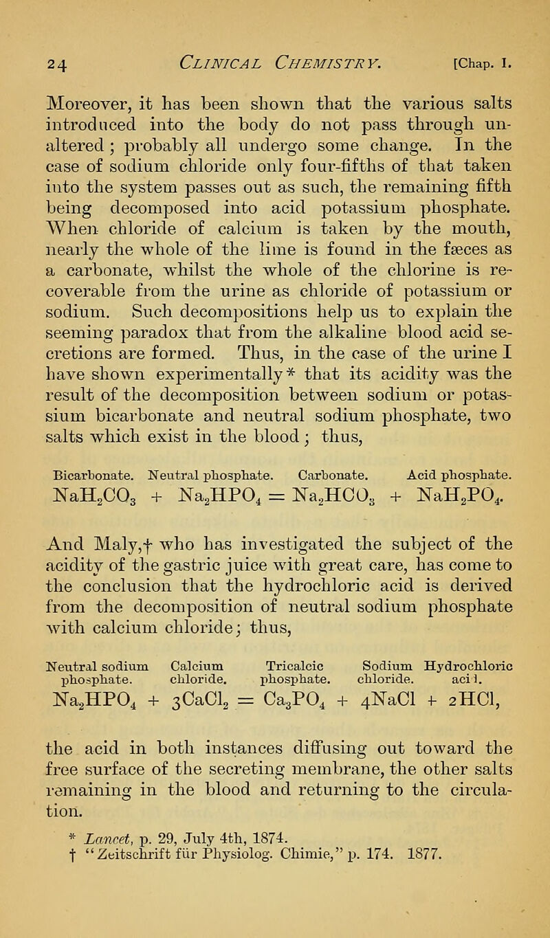 Moreover, it has been shown that the various salts introduced into the body do not pass through un- altered ; probably all undergo some change. In the case of sodium chloride only four-fifths of that taken into the system passes out as such, the remaining fifth being decomposed into acid potassium phosphate. When chloride of calcium is taken by the mouth, nearly the whole of the lime is found in the faeces as a carbonate, whilst the whole of the chlorine is re- coverable from the urine as chloride of potassium or sodium. Such decompositions help us to explain the seeming paradox that from the alkaline blood acid se- cretions are formed. Thus, in the case of the urine I have shown experimentally* that its acidity was the result of the decomposition between sodium or potas- sium bicarbonate and neutral sodium phosphate, two salts which exist in the blood; thus. Bicarbonate. Neutral phosphate. Carbonate. Acid phosphate. NaHgCOa + Na^HPO, = Na^HCOa + NaH^PO^. And Maly,f who has investigated the subject of the acidity of the gastric juice with great care, has come to the conclusion that the hydrochloric acid is derived from the decomposition of neutral sodium phosphate with calcium chloride; thus. Neutral sodium Calcium Tricalcic Sodium. Hydrochloric phosphate. chloride. phosphate. chloride. acii. Na^HPO, -I- sCaOl^ = CaaPO^ -f 4NaCl f 2HCI, the acid in both instances diifusing out toward the free surface of the secreting membrane, the other salts remaining in the blood and returning to the circula- tion. * Lancet, p. 29, July 4th, 1874. t Zeitschrift fur Physiolog. Chimie,p. 174. 1877.