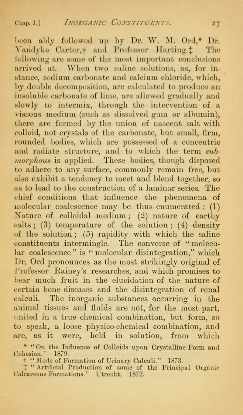 lii-en ably followed up by Dr. W. M. Ord,* Dr. A'aiulykc Cart(n-,f and Professor llarting.;}: The lullowing ore .some of the most important conclu.sion.s arrived at. When two saline solutions, a.s, for in- stance, sodium carbonate and calcium chloride, which, by double decomposition, are calculated to produce an insoluble carbonate of lime, are allowed gradually and .slowly to intermix, through the intervention of a vi.scous medium (such as dissolved gum or albumin), there are formed by the union of nascent salt with colloid, not crystals of the cari)onate, but small, firm, rounded bodies, which are possessed of a concentric and radiate structure, and to whicli the term sub- iiiurj>houii is apj)lied. These bodies, though dis^iosed to adhere to any surface, connnonly remain free, Vjut also exhibit a tendency to meet and blend together, so as to lead to the construction of a laminar series. Tlie chief conditions that influence the phenomena of molecular coalescence may be thus enumerated : (1) Nature of colloidal medium; (2) nature of earthy salts; (3) temperature of the solution ; (4) density of the solution; (5) rapidity with which the saline constituents intermingle. The converse of  molecu- lar coalescence  is  molecular disintegration, wliich Dr. Ord pronounces as the most strikingly original of I'rofessor liainey's researches, and which promises to bear much fruit in the elucidation of the nature of certain bone diseases and the disintegi'ation of renal calculi. The inorganic substances occurring in the animal tissues and fluids are not, for the most part, united in a true chemical combination, but form, so to speak, a loose physico-chemical combination, and are, as it were, held in solution, from which *  On the Influence of Colloids upon Crj'stalline Form and Cohesion. 1879. t  IMode of Formation of Urinary Calculi. 1873. +  Artificial Production of some of the Principal Organic Calcareous Formations.' Utreclit. 1872.