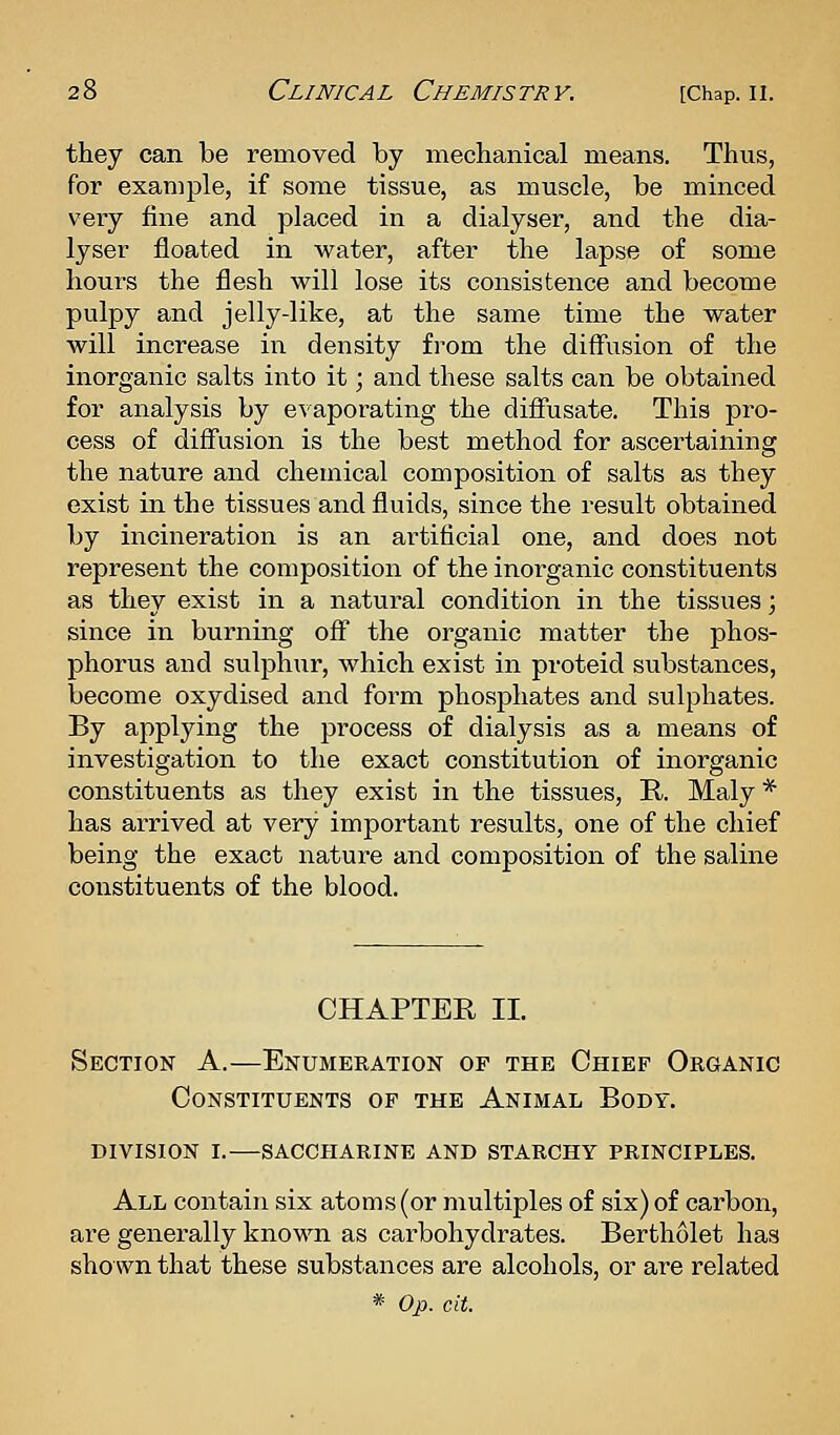 they can be removed by mechanical means. Thus, for example, if some tissue, as muscle, be minced very fine and placed in a dialyser, and the dia- lyser floated in water, after the lapse of some hours the flesh will lose its consistence and become pulpy and jelly-like, at the same time the water will increase in density from the diffusion of the inorganic salts iiito it; and these salts can be obtained for analysis by evaporating the diffusate. This pro- cess of diffusion is the best method for ascertaining the nature and chemical composition of salts as they exist in the tissues and fluids, since the result obtained by incineration is an artificial one, and does not represent the composition of the inorganic constituents as they exist in a natural condition in the tissues; since in burning off the organic matter the phos- phorus and sulphur, which exist in proteid substances, become oxydised and form phosphates and sulphates. By applying the process of dialysis as a means of investigation to the exact constitution of inorganic constituents as they exist in the tissues, R. Maly * has arrived at very important results, one of the chief being the exact nature and composition of the saline constituents of the blood. CHAPTER II. Section A.—Enumeration op the Chief Organic Constituents of the Animal Body. division i. saccharine and starchy principles. All contain six atoms (or multiples of six) of carbon, are generally known as carbohydrates. Bertholet has shoAvn that these substances are alcohols, or are related * Op. cit.