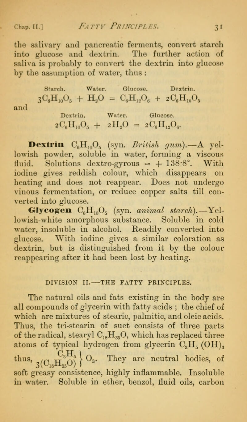 the salivary and pancreatic ferments, convert starch into glucose and dextrin. The further action of saliva is probably to convert the dextrin into glucose by the assumption of water, thus : starch. Water. Glucose. Dpxtrin. sCeH.oO^ + H,0 = C«H,A + 2aH„0, and Dextrin. Water. Glucose. 2CeH,o05 + 2ILO = 2C«H,A- Dextrin C^HioOs (syn. British <fum).—A yel- lowish powder, soluble in water, forming a viscous lluid. Solutions dextro-gyi'ous — -f 138'8°. Witli iodine gives reddish colour, which disappears on heating and does not reappear. Does not undergo vinous fermentation, or reduce copper salts till con- verted into glucose. Olycogeu C^HioOg (syn. animal starch).—Yel- lowish-white amorphous substance. Soluble in cold water, insoluble in alcohol. Readily converted into glucose. With iodine gives a similar coloration as dextrin, but is distinguished from it by the colour reappearing after it had been lost by heating. DIVISION II. THE FATTY PRINCIPLES. The natural oils and fata existing in the body are all compounds of glycerin with fatty acids ; the chief of which are mixtures of stearic, palmitic, and oleic acids. Thus, the tri-stearin of suet consists of three parts of the radical, stearyl CigHsjO, which has replaced three atoms of typical hydrogen from glycerin C3H5 (0H)3 thus, /p tt'o\ f ^3- They are neutral bodies, of soft greasy consistence, highly inflammable. Insoluble in water. Soluble in ether, benzol, fluid oils, carbon