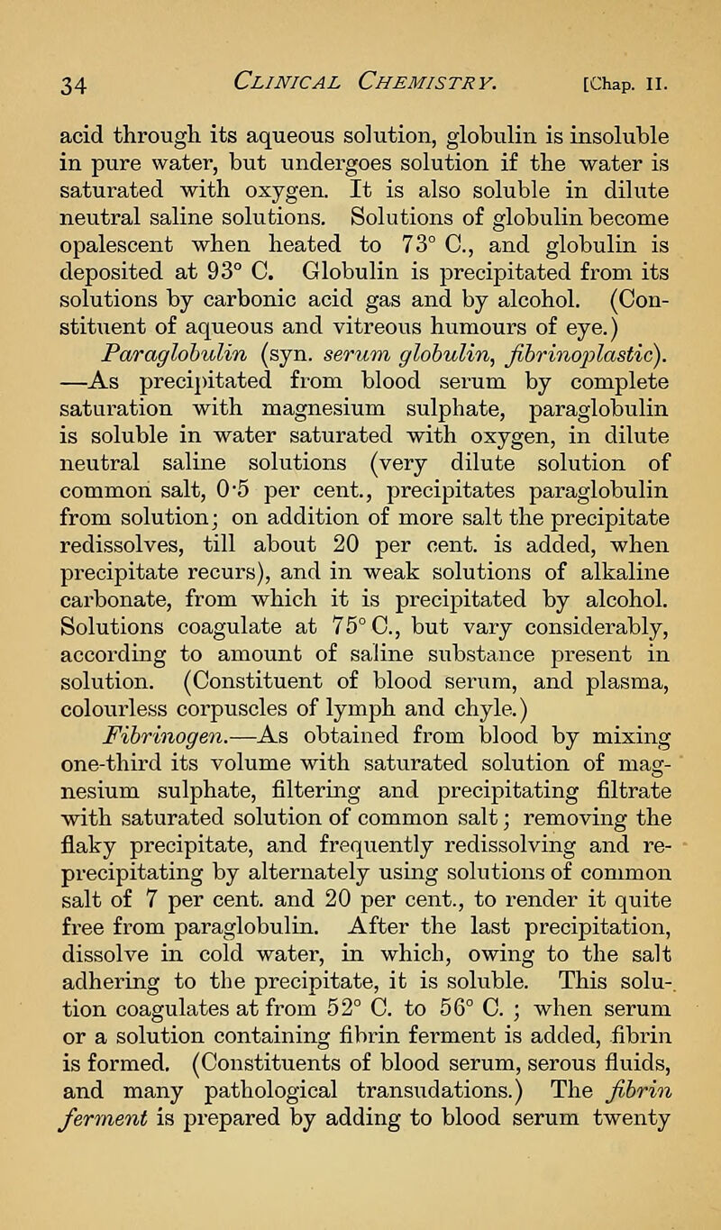 acid througli its aqueous solution, globulin is insoluble in pure water, but undergoes solution if the water is saturated with oxygen. It is also soluble in dilute neutral saline solutions. Solutions of globulin become opalescent when heated to 73° C, and globulin is deposited at 93° C. Globulin is precipitated from its solutions by carbonic acid gas and by alcohol. (Con- stitxient of aqueous and vitreous humours of eye.) Paraglohulin (syn. serum globulin, Jlbrinoplastic). —As precij)itated from blood serum by complete saturation with magnesium sulphate, paraglobulin is soluble in water saturated with oxygen, in dilute neutral saline solutions (very dilute solution of common salt, 0'5 per cent., precipitates paraglobulin from solution; on addition of more salt the precipitate redissolves, till about 20 per cent, is added, when precipitate recurs), and in weak solutions of alkaline carbonate, from which it is precipitated by alcohol. Solutions coagulate at 75° C, but vary considerably, according to amount of saline substance present in solution. (Constituent of blood serum, and plasma, colourless corpuscles of lymph and chyle.) Fibrinogen.—As obtained from blood by mixing one-third its volume with saturated solution of mag- nesium sulphate, filtering and precipitating filtrate with saturated solution of common salt; removing the flaky precipitate, and frequently redissolving and re- precipitating by alternately using solutions of common salt of 7 per cent, and 20 per cent., to render it quite free from paraglobulin. After the last precipitation, dissolve in cold water, in which, owing to the salt adhering to the precipitate, it is soluble. This solu-. tion coagulates at from 52° 0. to 56° C. ; when serum or a solution containing fibrin ferment is added, fibrin is formed. (Constituents of blood serum, serous fluids, and many pathological transudations.) The fibrin ferment is prepared by adding to blood serum twenty