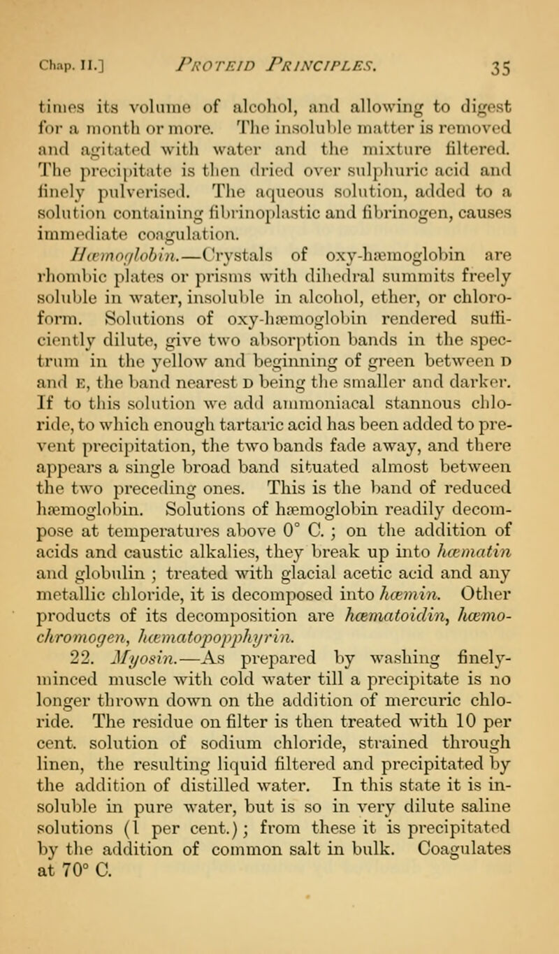 times its voIuiih^ of alcoliol, and allowing to digest for a month or more. Tlie insoluble matter is removed and agitated with water and tlie mixture filtered. The precipitate is then dried over snli)huric acid and iinely pulverised. The aqueous solution, added to a solution containing fil)rino[»lastic and fibrinogen, causes immediate coagulation. Hannorilohin.—Crystals of oxy-htemoglobin are rhombic plates or prisms with dihedral summits freely soluble in water, insoluble in alcohol, ether, or chloro- form. Solutions of oxy-ha-moglobin rendered suffi- ciently dilute, give two absorption bands in the spec- trum in the yellow and beginning of green between D and E, the band nearest D being tlie smaller and darker. If to this solution we add annnoniacal stannous cldo- ride, to which enough tartaric acid has been added to pre- vent precipitation, the two bands fade away, and there appears a single broad band situated almost between the two preceding ones. This is the band of reduced hajmoglobin. Solutions of haemoglobin readily decom- pose at temperatures above 0° C. ; on the addition of acids and caustic alkalies, they break up into hcematin and globulin ; treated with glacial acetic acid and any metallic chloride, it is decomposed into hcemin. Other products of its decomposition ai'e hcematoidin, hcemo- chromogen, Jicematopopphyrin. 22. Myosin.—As prepared by washing finely- minced muscle with cold water till a precipitate is no longer thrown down on the addition of mercuric chlo- ride. The residue on filter is then treated with 10 per cent, solution of sodium chloride, strained through linen, the resulting liquid filtered and precipitated by the addition of distilled water. In this state it is in- soluble in pure water, but is so in very dilute saline solutions (I per cent.); from these it is precipitated by the addition of common salt in bulk. Coagulates at 70° C.