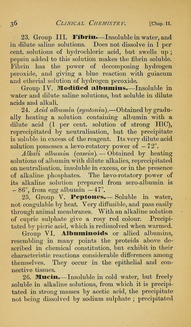 23. Group III. Fibrin.—Insoluble in water, and in dilute saline solutions. Does not dissolve in 1 per cent, solutions of hydrochloric acid, but swells up ; pepsin added to this solution makes the fibrin soluble. Fibrin has the power of decomposing hydrogen peroxide, and giving a blue reaction with guiacum and etheiial solution of hydrogen peroxide. Group IV. Modified albiunins.—Insoluble in water and dilute saline solutions, but soluble in dilute acids and alkali. 24. Acid albumin (syntonin).—Obtained by gradu- ally heating a solution containing albumin with a dilute acid (1 per cent, solution of strong HlC), reprecipitated by neutralisation, but the precipitate is soluble in excess of the reagent. Its very dilute acid solution possesses a Isevo-rotatory power of — 72°. Alkali albumin [casein).— Obtained by heating solutions of albumin with dilute alkalies, reprecipitated on neutralisation, insoluble in excess, or in the presence of alkaline phosphates. The Isevo-rotatory power of its alkaline solution prepared from sero-albumin is — 86°, from egg albumin —47°. 25. Group V. Peptones.— Soluble in water, not coagulable by heat. Very diffusible, and pass easily through animal membranes. With an alkaline solution of cupric sulphate give a rosy red colour. Precipi- tated by picric acid, which is redissolved when warmed. Group VI, Albuminoids or allied albumins, resembling in many points the proteids above de- scribed in chemical constitution, but exhibit in their characteristic reactions considerable difierences among themselves. They occur in the epithelial and con- nective tissues. 26. Mucin.—Insoluble in cold water, but freely soluble in alkaline solutions, from which it is precipi- tated in strong masses by acetic acid, the precipitate not being dissolved by sodium sulphate ; precipitated