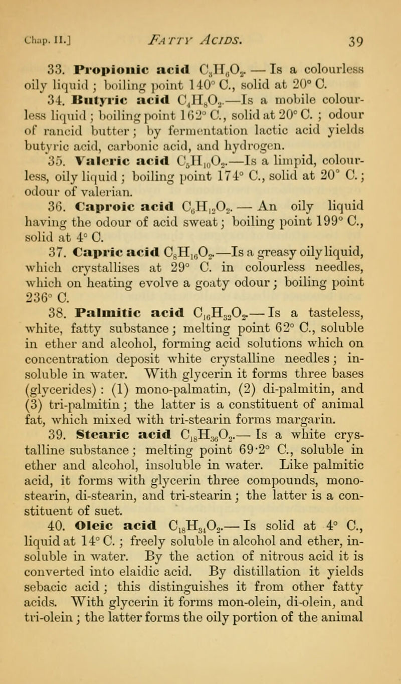 33. Propionic acid CaHaOy — Is a colourless oily lifiuid ; boilini,' ]ioint 140 C, solid at 20° C. 34. Btityi'ic acitl Q^jd.,.—Is a mobile colour- less liquid ; boiling point 102° C, solid at 20° C. ; odour of rancid butter ; by feruKaitation lactic acid yields butyric acid, carbonic acid, and hydrogen. 35. Valeric acid CjIIioOn.—Is a limpid, colour- less, oily liquid ; boiling point 174° C, solid at 20° C.; odour of valeiian. 36. Caproic acid CoHioOo. — An oily liquid having the odour of acid sweat; boiling point 199° C, solid at 4° C. 37. Capric acid Q,^^^^—Is a greasy oily liquid, which crystallises at 29° C. in colourless needles, which on heating evolve a goaty odour; boiling point 236° C. 38. Palmitic acid C10H30O2.— Is a tasteless, white, fatty substance; melting point 62° C, soluble in ether and alcohol, forming acid solutions which on concentration deposit white crystalline needles; in- soluble in water. With glycerin it forms three bases (glycerides) : (1) mono-palmatin, (2) di-palmitin, and (3) ti'i-palmitin; the latter is a constituent of animal fat, which mixed with tri-stearin forms margarin. 39. Stearic acid Q,^^.Jd.,.— Is a white crys- talline substance; melting point 692° C, soluble in ether and alcohol, insoluble in water. Like palmitic acid, it forms with glycerin three compounds, mono- stearin, di-stearin, and tri-stearin; the latter is a con- stituent of suet. 40. Oleic acid CigHsiO,-— Is solid at 4° C, liquid at 14° C. ; freely soluble in alcohol and ether, in- soluble in water. By the action of nitrous acid it is convei'ted into elaidic acid. By distillation it yields sebacic acid ; this distinguishes it from other fatty acids. With glycerin it forms mon-olein, di-olein, and tri-olein; the latter forms the oily portion of the animal